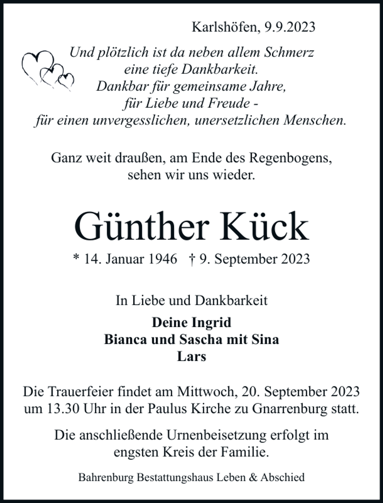 <p>Karlshöfen, 9.9.2023<br />Und plötzlich ist da neben allem Schmerz<br />eine tiefe Dankbarkeit.<br />Dankbar für gemeinsame Jahre,<br />für Liebe und Freude für einen unvergesslichen, unersetzlichen Menschen.<br />Ganz weit draußen, am Ende des Regenbogens,<br />sehen wir uns wieder.</p><p>Günther Kück</p><p>* 14. Januar 1946 † 9. September 2023<br />In Liebe und Dankbarkeit<br />Deine Ingrid<br />Bianca und Sascha mit Sina<br />Lars<br />Die Trauerfeier findet am Mittwoch, 20. September 2023<br />um 13.30 Uhr in der Paulus Kirche zu Gnarrenburg statt.<br />Die anschließende Urnenbeisetzung erfolgt im<br />engsten Kreis der Familie.<br />Bahrenburg Bestattungshaus Leben &amp; Abschied</p>