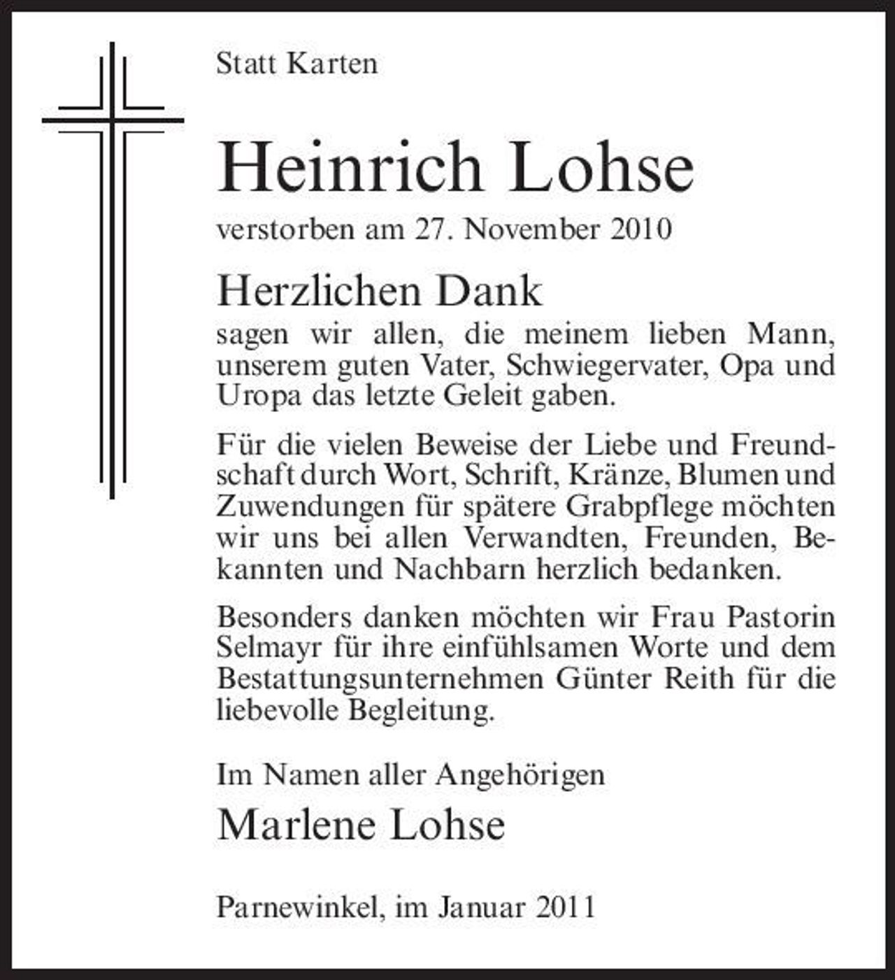 <p>Statt Karten</p><p>Heinrich Lohse<br />verstorben am 27. November 2010</p><p>Herzlichen Dank<br />sagen wir allen, die meinem lieben Mann, unserem guten Vater, Schwiegervater, Opa und Uropa das letzte Geleit gaben. Für die vielen Beweise der Liebe und Freundschaft durch Wort, Schrift, Kränze, Blumen und Zuwendungen für spätere Grabpflege möchten wir uns bei allen Verwandten, Freunden, Bekannten und Nachbarn herzlich bedanken. Besonders danken möchten wir Frau Pastorin Selmayr für ihre einfühlsamen Worte und dem Bestattungsunternehmen Günter Reith für die liebevolle Begleitung. Im Namen aller Angehörigen</p><p>Marlene Lohse<br />Parnewinkel, im Januar 2011</p>