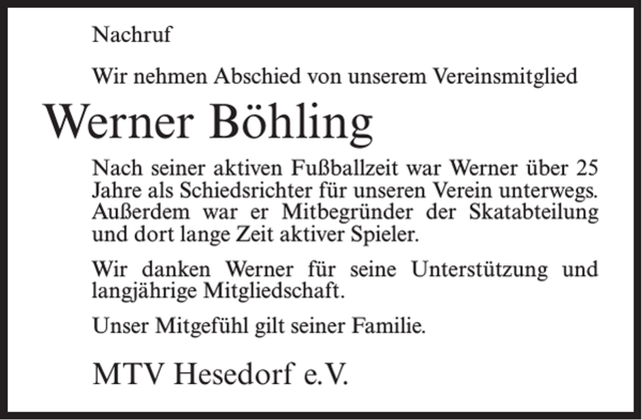 <p>Nachruf<br />Wir nehmen Abschied von unserem Vereinsmitglied</p><p>Werner Böhling<br />Nach seiner aktiven Fußballzeit war Werner über 25<br />Jahre als Schiedsrichter für unseren Verein unterwegs.<br />Außerdem war er Mitbegründer der Skatabteilung<br />und dort lange Zeit aktiver Spieler.<br />Wir danken Werner für seine Unterstützung und<br />langjährige Mitgliedschaft.<br />Unser Mitgefühl gilt seiner Familie.</p><p>MTV Hesedorf e.V.</p>