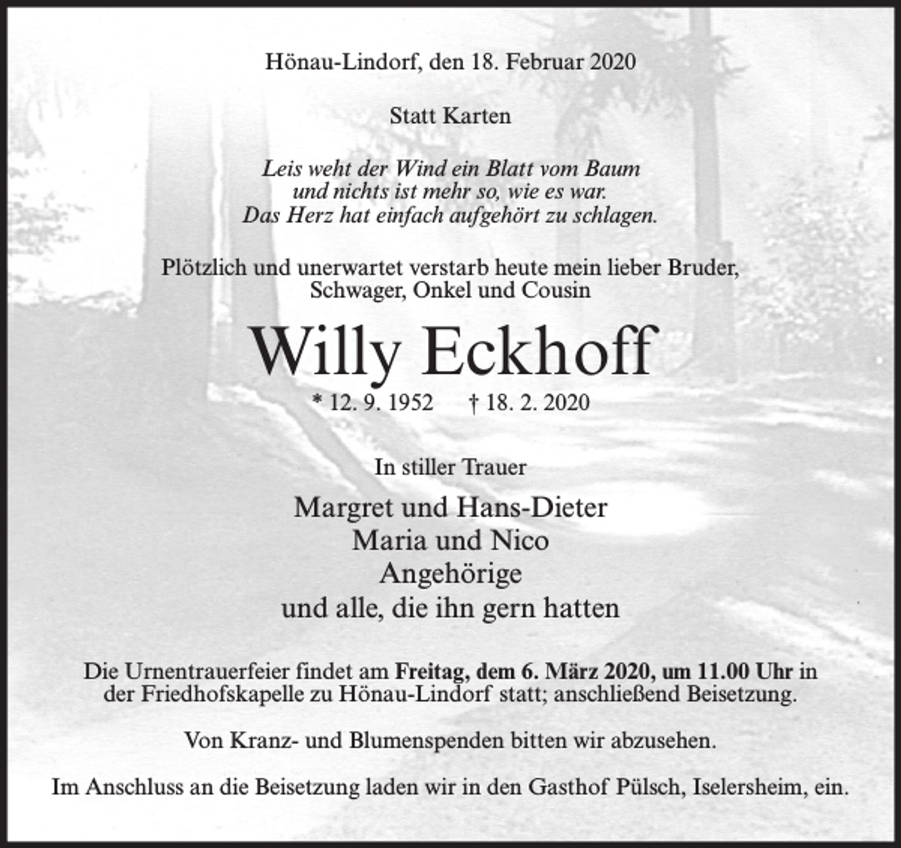 <p>Hönau-Lindorf, den 18. Februar 2020<br />Statt Karten<br />Leis weht der Wind ein Blatt vom Baum<br />und nichts ist mehr so, wie es war.<br />Das Herz hat einfach aufgehört zu schlagen.<br />Plötzlich und unerwartet verstarb heute mein lieber Bruder,<br />Schwager, Onkel und Cousin</p><p>Willy Eckhoff<br />* 12. 9. 1952</p><p>† 18. 2. 2020</p><p>In stiller Trauer</p><p>Margret und Hans-Dieter<br />Maria und Nico<br />Angehörige<br />und alle, die ihn gern hatten<br />Die Urnentrauerfeier findet am Freitag, dem 6. März 2020, um 11.00 Uhr in<br />der Friedhofskapelle zu Hönau-Lindorf statt; anschließend Beisetzung.<br />Von Kranz- und Blumenspenden bitten wir abzusehen.<br />Im Anschluss an die Beisetzung laden wir in den Gasthof Pülsch, Iselersheim, ein.</p>