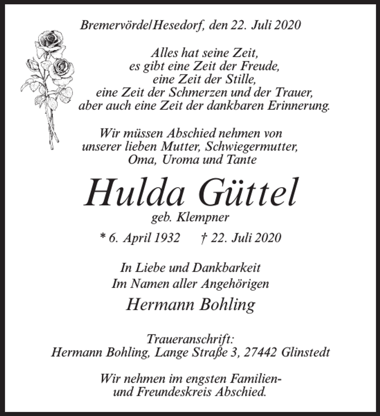 <p>Bremervörde/Hesedorf, den 22. Juli 2020<br />Alles hat seine Zeit,<br />es gibt eine Zeit der Freude,<br />eine Zeit der Stille,<br />eine Zeit der Schmerzen und der Trauer,<br />aber auch eine Zeit der dankbaren Erinnerung.<br />Wir müssen Abschied nehmen von<br />unserer lieben Mutter, Schwiegermutter,<br />Oma, Uroma und Tante</p><p>Hulda Güttel<br />geb. Klempner</p><p>* 6. April 1932</p><p>† 22. Juli 2020</p><p>In Liebe und Dankbarkeit<br />Im Namen aller Angehörigen</p><p>Hermann Bohling<br />Traueranschrift:<br />Hermann Bohling, Lange Straße 3, 27442 Glinstedt<br />Wir nehmen im engsten Familienund Freundeskreis Abschied.</p>