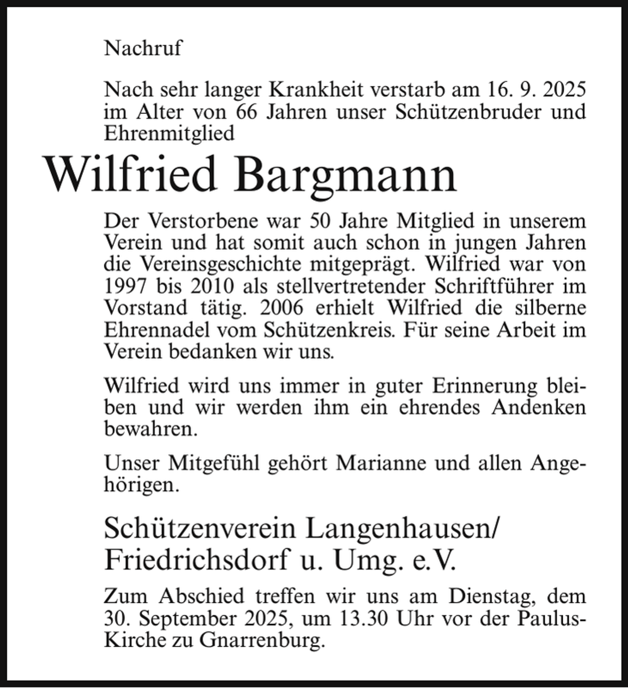 <p>Nachruf<br />Nach sehr langer Krankheit verstarb am 16. 9. 2025<br />im Alter von 66 Jahren unser Schützenbruder und<br />Ehrenmitglied</p><p>Wilfried Bargmann</p><p>Der Verstorbene war 50 Jahre Mitglied in unserem<br />Verein und hat somit auch schon in jungen Jahren<br />die Vereinsgeschichte mitgeprägt. Wilfried war von<br />1997 bis 2010 als stellvertretender Schriftführer im<br />Vorstand tätig. 2006 erhielt Wilfried die silberne<br />Ehrennadel vom Schützenkreis. Für seine Arbeit im<br />Verein bedanken wir uns.<br />Wilfried wird uns immer in guter Erinnerung bleiben und wir werden ihm ein ehrendes Andenken<br />bewahren.<br />Unser Mitgefühl gehört Marianne und allen Angehörigen.</p><p>Schützenverein Langenhausen/<br />Friedrichsdorf u. Umg. e.V.<br />Zum Abschied treffen wir uns am Dienstag, dem<br />30. September 2025, um 13.30 Uhr vor der PaulusKirche zu Gnarrenburg.</p>