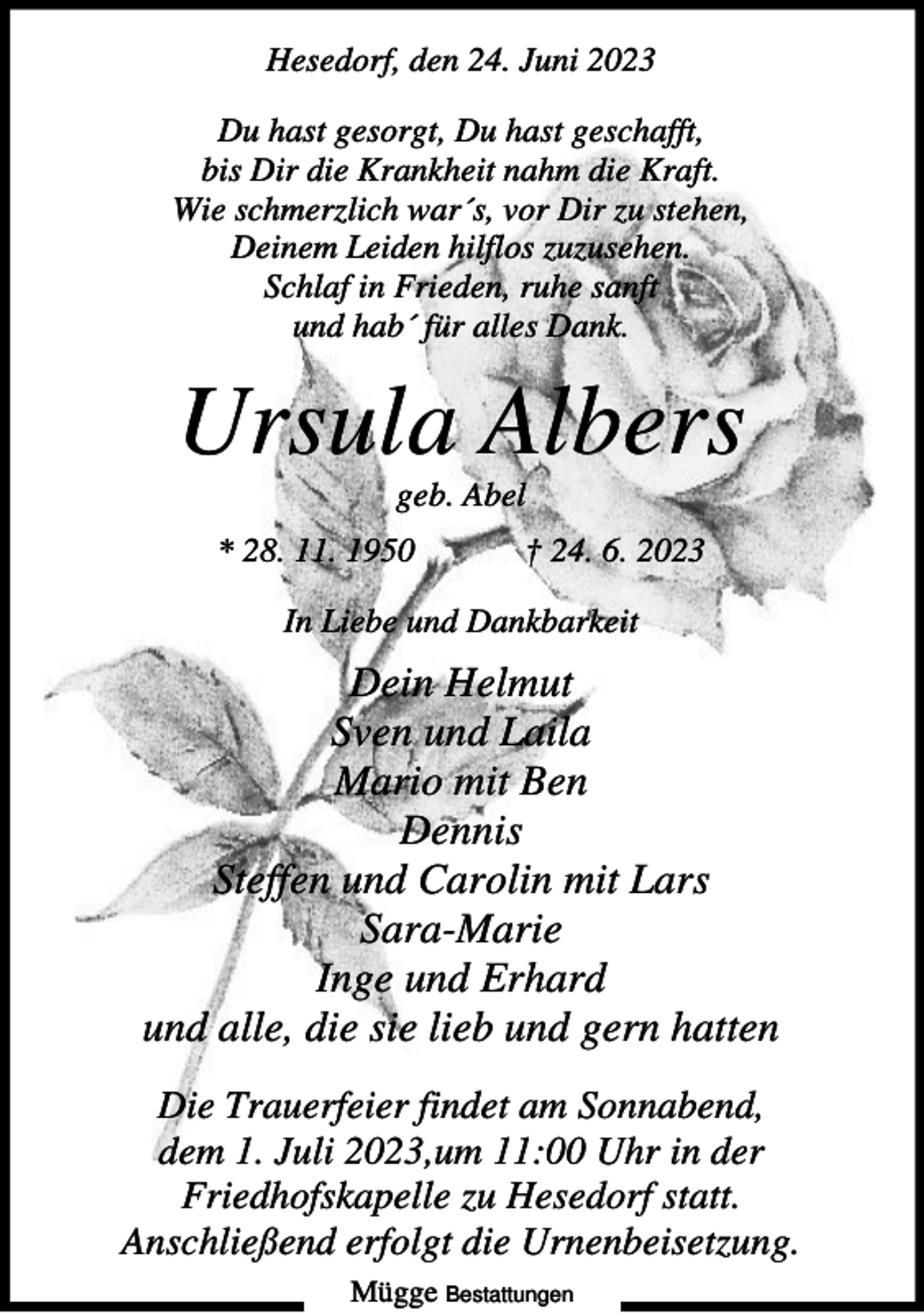 <p>Hesedorf, den 24. Juni 2023<br />Du hast gesorgt, Du hast geschafft,<br />bis Dir die Krankheit nahm die Kraft.<br />Wie schmerzlich war´s, vor Dir zu stehen,<br />Deinem Leiden hilflos zuzusehen.<br />Schlaf in Frieden, ruhe sanft<br />und hab´ für alles Dank.</p><p>Ursula Albers<br />geb. Abel<br />* 28. 11. 1950</p><p>† 24. 6. 2023</p><p>In Liebe und Dankbarkeit</p><p>Dein Helmut<br />Sven und Laila<br />Mario mit Ben<br />Dennis<br />Steffen und Carolin mit Lars<br />Sara-Marie<br />Inge und Erhard<br />und alle, die sie lieb und gern hatten<br />Die Trauerfeier findet am Sonnabend,<br />dem 1. Juli 2023,um 11:00 Uhr in der<br />Friedhofskapelle zu Hesedorf statt.<br />Anschließend erfolgt die Urnenbeisetzung.<br />Mügge Bestattungen</p>