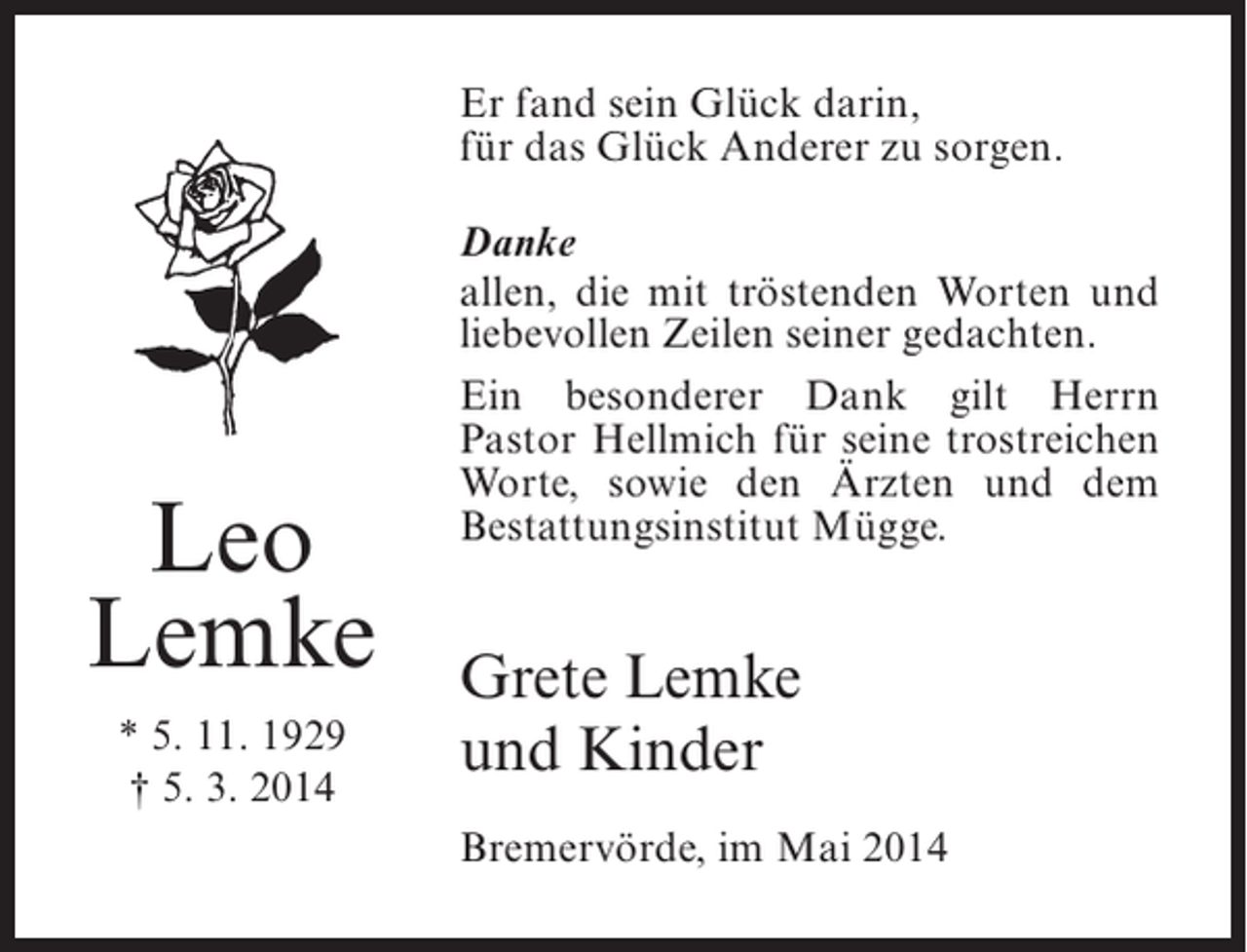 <p>Er fand sein Glück darin,<br />für das Glück Anderer zu sorgen.</p><p>Leo<br />Lemke<br />* 5. 11. 1929<br />† 5. 3. 2014</p><p>Danke<br />allen, die mit tröstenden Worten und<br />liebevollen Zeilen seiner gedachten.<br />Ein besonderer Dank gilt Herrn<br />Pastor Hellmich für seine trostreichen<br />Worte, sowie den Ärzten und dem<br />Bestattungsinstitut Mügge.</p><p>Grete Lemke<br />und Kinder<br />Bremervörde, im Mai 2014</p>