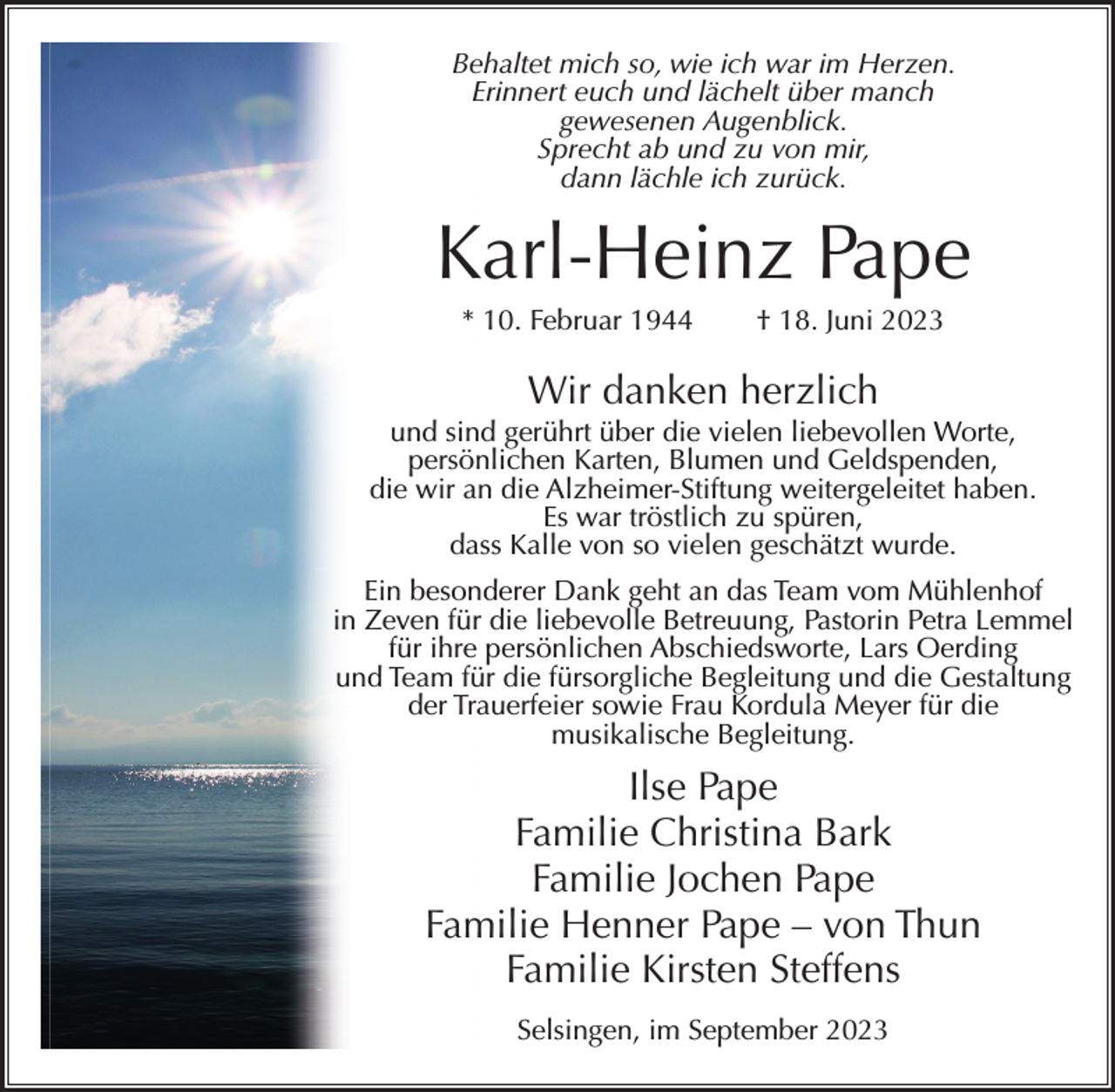 <p>Behaltet mich so, wie ich war im Herzen.<br />Erinnert euch und lächelt über manch<br />gewesenen Augenblick.<br />Sprecht ab und zu von mir,<br />dann lächle ich zurück.</p><p>Karl-Heinz Pape<br />* 10. Februar 1944</p><p>† 18. Juni 2023</p><p>Wir danken herzlich<br />und sind gerührt über die vielen liebevollen Worte,<br />persönlichen Karten, Blumen und Geldspenden,<br />die wir an die Alzheimer-Stiftung weitergeleitet haben.<br />Es war tröstlich zu spüren,<br />dass Kalle von so vielen geschätzt wurde.<br />Ein besonderer Dank geht an das Team vom Mühlenhof<br />in Zeven für die liebevolle Betreuung, Pastorin Petra Lemmel<br />für ihre persönlichen Abschiedsworte, Lars Oerding<br />und Team für die fürsorgliche Begleitung und die Gestaltung<br />der Trauerfeier sowie Frau Kordula Meyer für die<br />musikalische Begleitung.</p><p>Ilse Pape<br />Familie Christina Bark<br />Familie Jochen Pape<br />Familie Henner Pape – von Thun<br />Familie Kirsten Steffens<br />Selsingen, im September 2023</p>