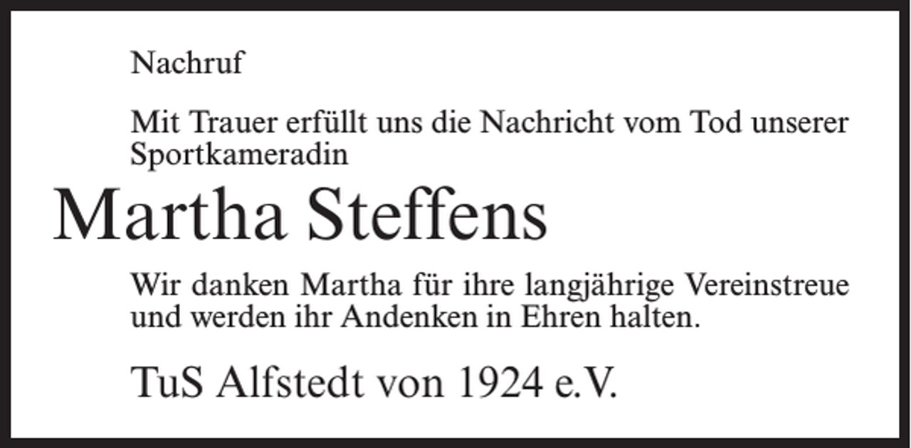<p>Nachruf<br />Mit Trauer erfüllt uns die Nachricht vom Tod unserer<br />Sportkameradin</p><p>Martha Steffens</p><p>Wir danken Martha für ihre langjährige Vereinstreue<br />und werden ihr Andenken in Ehren halten.</p><p>TuS Alfstedt von 1924 e.V.</p>