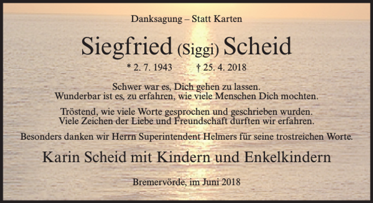 <p>Danksagung – Statt Karten</p><p>Siegfried (Siggi) Scheid<br />* 2. 7. 1943</p><p>† 25. 4. 2018</p><p>Schwer war es, Dich gehen zu lassen.<br />Wunderbar ist es, zu erfahren, wie viele Menschen Dich mochten.<br />Tröstend, wie viele Worte gesprochen und geschrieben wurden.<br />Viele Zeichen der Liebe und Freundschaft durften wir erfahren.<br />Besonders danken wir Herrn Superintendent Helmers für seine trostreichen Worte.</p><p>Karin Scheid mit Kindern und Enkelkindern<br />Bremervörde, im Juni 2018</p>