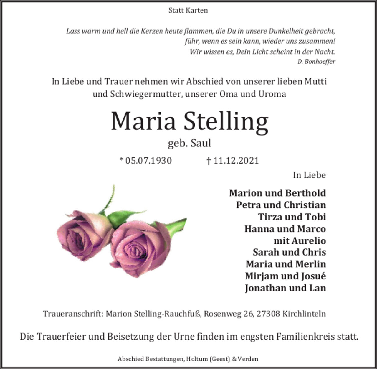 <p>Statt Karten</p><p>Lass warm und hell die Kerzen heute flammen, die Du in unsere Dunkelheit gebracht,<br />führ, wenn es sein kann, wieder uns zusammen!<br />Wir wissen es, Dein Licht scheint in der Nacht.<br />D. Bonhoeffer</p><p>In Liebe und Trauer nehmen wir Abschied von unserer lieben Mutti<br />und Schwiegermutter, unserer Oma und Uroma</p><p>Maria Stelling<br />geb. Saul</p><p>* 05.07.1930</p><p>† 11.12.2021</p><p>In Liebe</p><p>Marion und Berthold<br />Petra und Christian<br />Tirza und Tobi<br />Hanna und Marco<br />mit Aurelio<br />Sarah und Chris<br />Maria und Merlin<br />Mirjam und Josué<br />Jonathan und Lan</p><p>Traueranschrift: Marion Stelling-Rauchfuß, Rosenweg 26, 27308 Kirchlinteln</p><p>Die Trauerfeier und Beisetzung der Urne finden im engsten Familienkreis statt.<br />Abschied Bestattungen, Holtum (Geest) &amp; Verden</p>