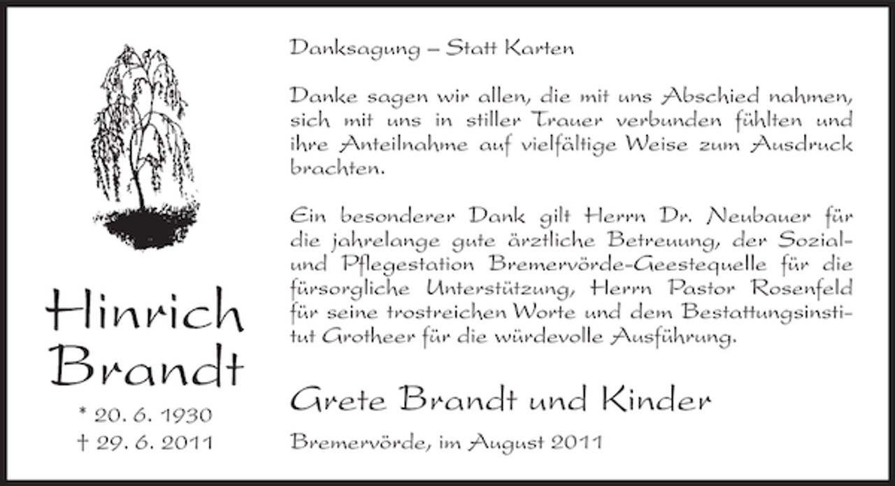 <p>Danksagung – Statt Karten<br />Danke sagen wir allen, die mit uns Abschied nahmen,<br />sich mit uns in stiller Trauer verbunden fühlten und<br />ihre Anteilnahme auf vielfältige Weise zum Ausdruck<br />brachten.</p><p>Hinrich<br />Brandt<br />* 20. 6. 1930<br />† 29. 6. 2011</p><p>Ein besonderer Dank gilt Herrn Dr. Neubauer für<br />die jahrelange gute ärztliche Betreuung, der Sozialund Pflegestation Bremervörde-Geestequelle für die<br />fürsorgliche Unterstützung, Herrn Pastor Rosenfeld<br />für seine trostreichen Worte und dem Bestattungsinstitut Grotheer für die würdevolle Ausführung.</p><p>Grete Brandt und Kinder<br />Bremervörde, im August 2011</p>