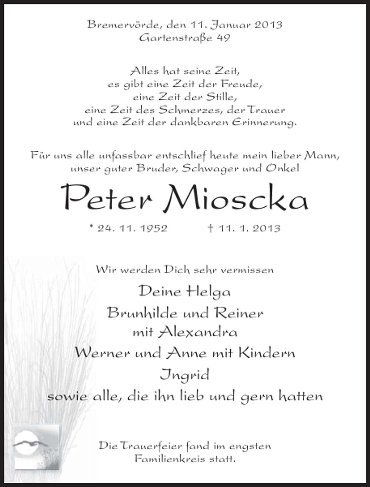 <p>Bremervörde, den 11. Januar 2013<br />Gartenstraße 49<br />Alles hat seine Zeit,<br />es gibt eine Zeit der Freude,<br />eine Zeit der Stille,<br />eine Zeit des Schmerzes, der Trauer<br />und eine Zeit der dankbaren Erinnerung.<br />Für uns alle unfassbar entschlief heute mein lieber Mann,<br />unser guter Bruder, Schwager und Onkel</p><p>Peter Mioscka<br />* 24. 11. 1952</p><p>† 11. 1. 2013</p><p>Wir werden Dich sehr vermissen</p><p>Deine Helga<br />Brunhilde und Reiner<br />mit Alexandra<br />Werner und Anne mit Kindern<br />Ingrid<br />sowie alle, die ihn lieb und gern hatten<br />Die Trauerfeier fand im engsten<br />Familienkreis statt.</p>
