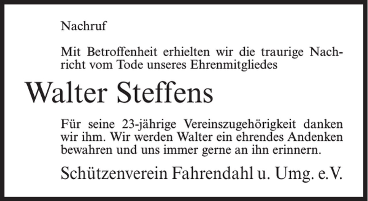 <p>Nachruf<br />Mit Betroffenheit erhielten wir die traurige Nachricht vom Tode unseres Ehrenmitgliedes</p><p>Walter Steffens<br />Für seine 23-jährige Vereinszugehörigkeit danken<br />wir ihm. Wir werden Walter ein ehrendes Andenken<br />bewahren und uns immer gerne an ihn erinnern.</p><p>Schützenverein Fahrendahl u. Umg. e.V.</p>