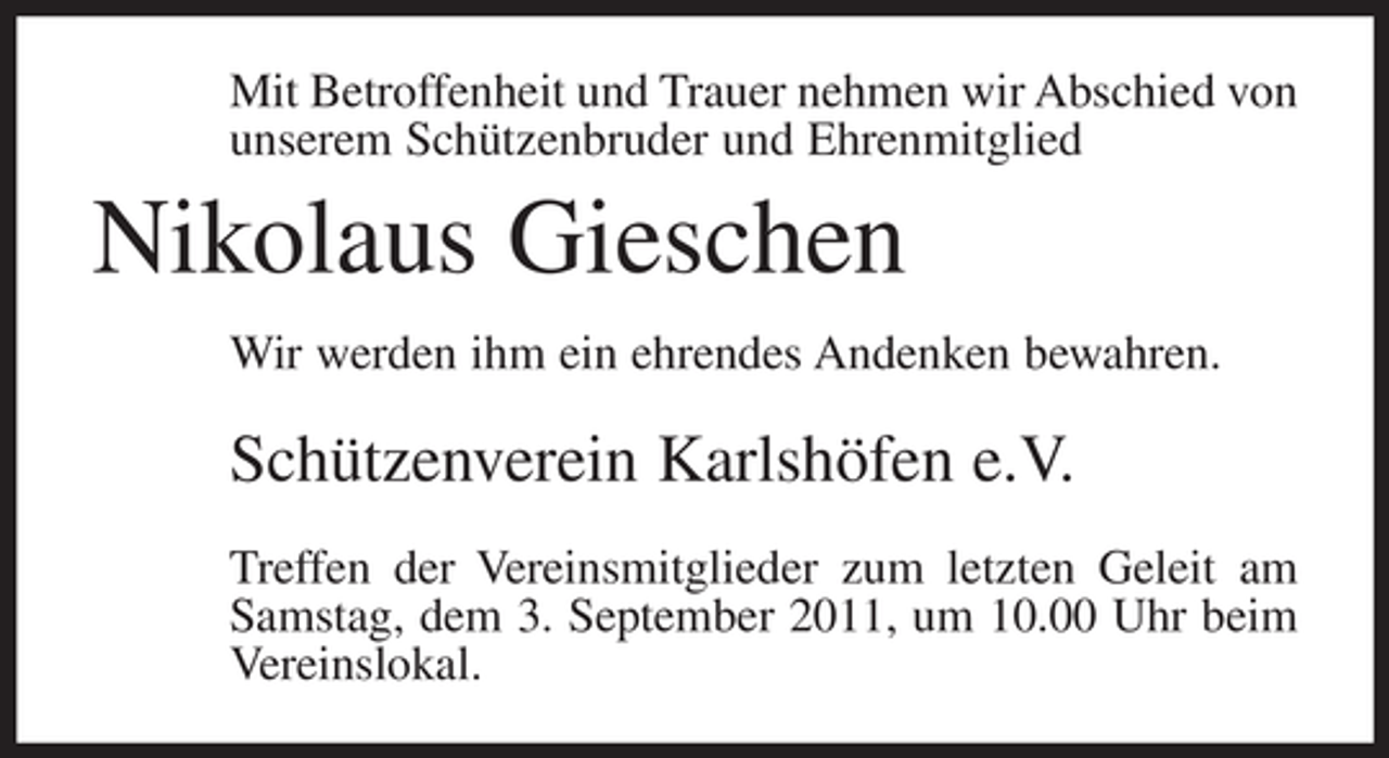 <p>Mit Betroffenheit und Trauer nehmen wir Abschied von<br />unserem Schützenbruder und Ehrenmitglied</p><p>Nikolaus Gieschen<br />Wir werden ihm ein ehrendes Andenken bewahren.</p><p>Schützenverein Karlshöfen e.V.<br />Treffen der Vereinsmitglieder zum letzten Geleit am<br />Samstag, dem 3. September 2011, um 10.00 Uhr beim<br />Vereinslokal.</p>
