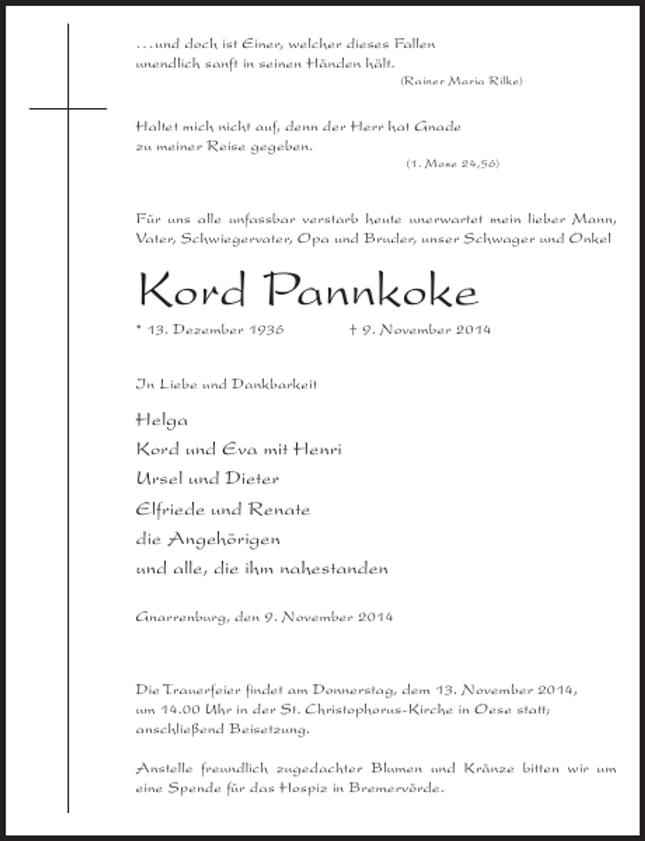 <p>. . . und doch ist Einer, welcher dieses Fallen<br />unendlich sanft in seinen Händen hält.</p>
<p>(Rainer Maria Rilke)</p>
<p>Haltet mich nicht auf, denn der Herr hat Gnade<br />zu meiner Reise gegeben.</p>
<p>(1. Mose 24,56)</p>
<p>Für uns alle unfassbar verstarb heute unerwartet mein lieber Mann,<br />Vater, Schwiegervater, Opa und Bruder, unser Schwager und Onkel</p>
<p>Kord Pannkoke<br />* 13. Dezember 1936 † 9. November 2014<br />In Liebe und Dankbarkeit</p>
<p>Helga<br />Kord und Eva mit Henri<br />Ursel und Dieter<br />Elfriede und Renate<br />die Angehörigen<br />und alle, die ihm nahestanden<br />Gnarrenburg, den 9. November 2014</p>
<p>Die Trauerfeier findet am Donnerstag, dem 13. November 2014,<br />um 14.00 Uhr in der St. Christophorus-Kirche in Oese statt;<br />anschließend Beisetzung.<br />Anstelle freundlich zugedachter Blumen und Kränze bitten wir um<br />eine Spende für das Hospiz in Bremervörde.</p>