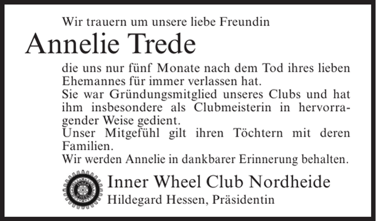 <p>Wir trauern um unsere liebe Freundin</p><p>Annelie Trede</p><p>die uns nur fünf Monate nach dem Tod ihres lieben<br />Ehemannes für immer verlassen hat.<br />Sie war Gründungsmitglied unseres Clubs und hat<br />ihm insbesondere als Clubmeisterin in hervorragender Weise gedient.<br />Unser Mitgefühl gilt ihren Töchtern mit deren<br />Familien.<br />Wir werden Annelie in dankbarer Erinnerung behalten.</p><p>Inner Wheel Club Nordheide<br />Hildegard Hessen, Präsidentin</p>
