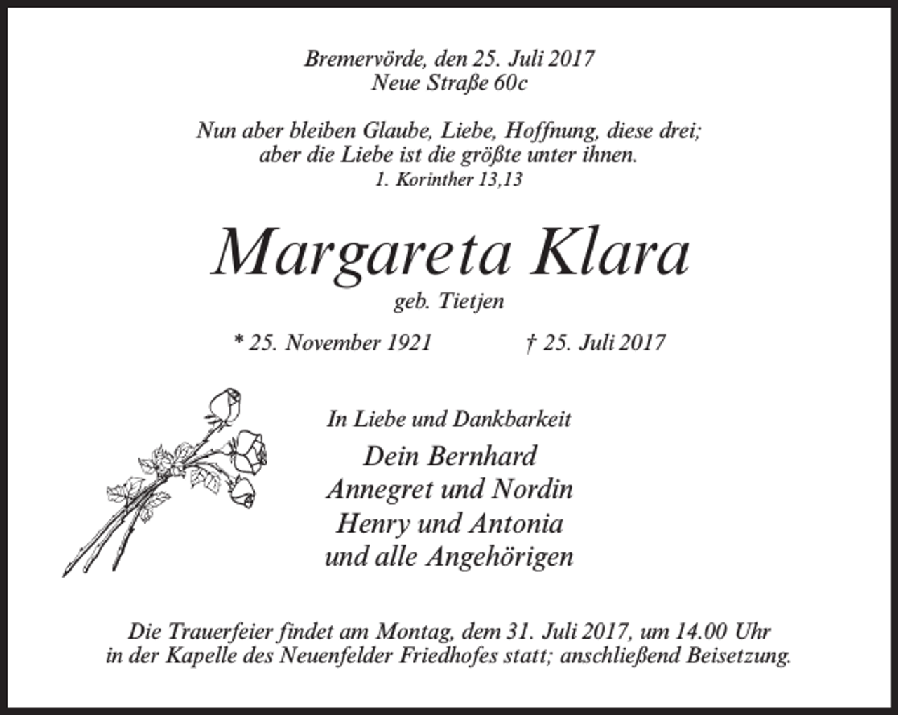 <p>Bremervörde, den 25. Juli 2017<br />Neue Straße 60c<br />Nun aber bleiben Glaube, Liebe, Hoffnung, diese drei;<br />aber die Liebe ist die größte unter ihnen.<br />1. Korinther 13,13</p><p>Margareta Klara<br />geb. Tietjen</p><p>* 25. November 1921 † 25. Juli 2017<br />In Liebe und Dankbarkeit</p><p>Dein Bernhard<br />Annegret und Nordin<br />Henry und Antonia<br />und alle Angehörigen<br />Die Trauerfeier findet am Montag, dem 31. Juli 2017, um 14.00 Uhr<br />in der Kapelle des Neuenfelder Friedhofes statt; anschließend Beisetzung.</p>