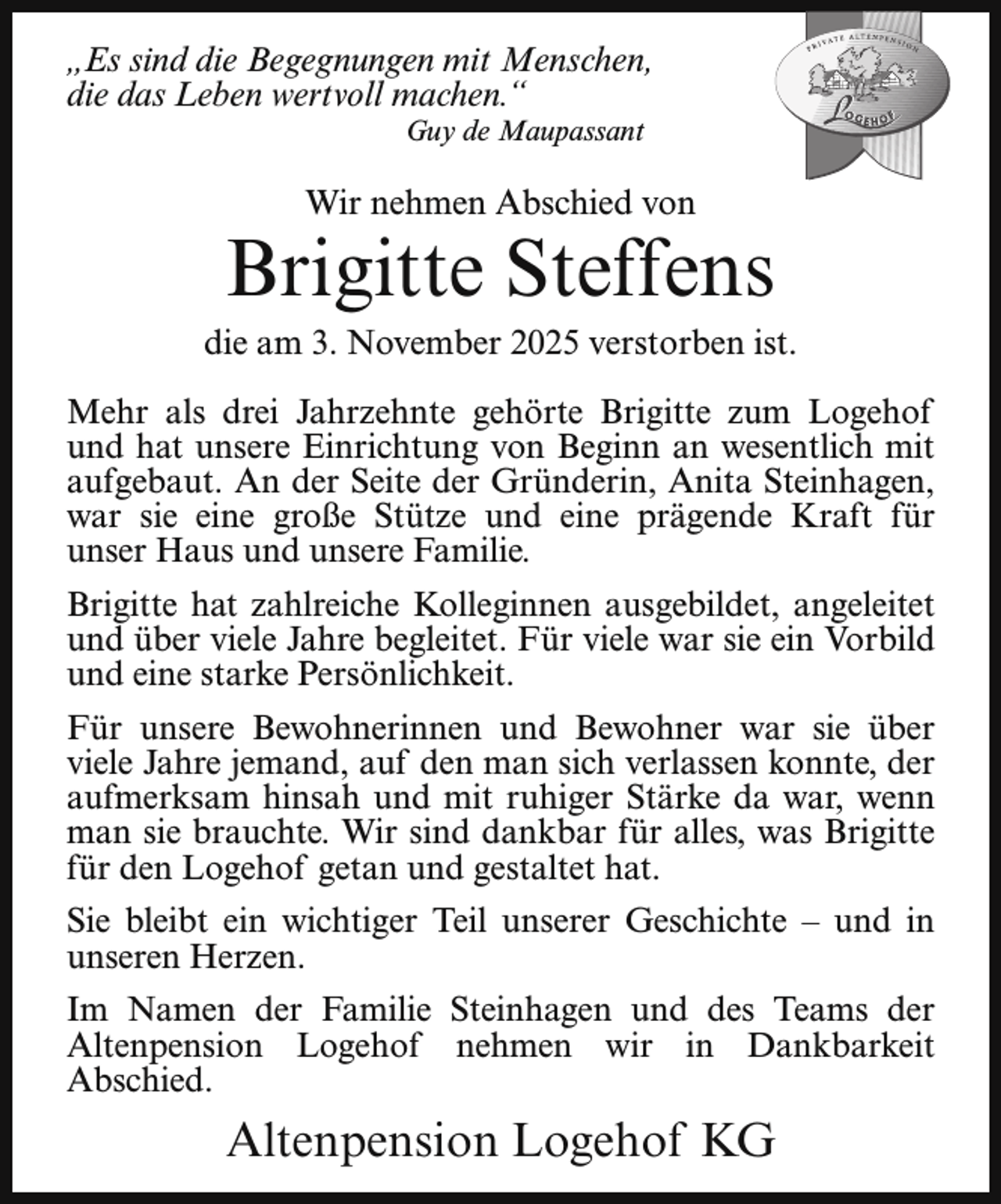 <p>„Es sind die Begegnungen mit Menschen,<br />die das Leben wertvoll machen.“<br />Guy de Maupassant</p><p>Wir nehmen Abschied von</p><p>Brigitte Steffens</p><p>die am 3. November 2025 verstorben ist.<br />Mehr als drei Jahrzehnte gehörte Brigitte zum Logehof<br />und hat unsere Einrichtung von Beginn an wesentlich mit<br />aufgebaut. An der Seite der Gründerin, Anita Steinhagen,<br />war sie eine große Stütze und eine prägende Kraft für<br />unser Haus und unsere Familie.<br />Brigitte hat zahlreiche Kolleginnen ausgebildet, angeleitet<br />und über viele Jahre begleitet. Für viele war sie ein Vorbild<br />und eine starke Persönlichkeit.<br />Für unsere Bewohnerinnen und Bewohner war sie über<br />viele Jahre jemand, auf den man sich verlassen konnte, der<br />aufmerksam hinsah und mit ruhiger Stärke da war, wenn<br />man sie brauchte. Wir sind dankbar für alles, was Brigitte<br />für den Logehof getan und gestaltet hat.<br />Sie bleibt ein wichtiger Teil unserer Geschichte – und in<br />unseren Herzen.<br />Im Namen der Familie Steinhagen und des Teams der<br />Altenpension Logehof nehmen wir in Dankbarkeit<br />Abschied.</p><p>Altenpension Logehof KG</p>