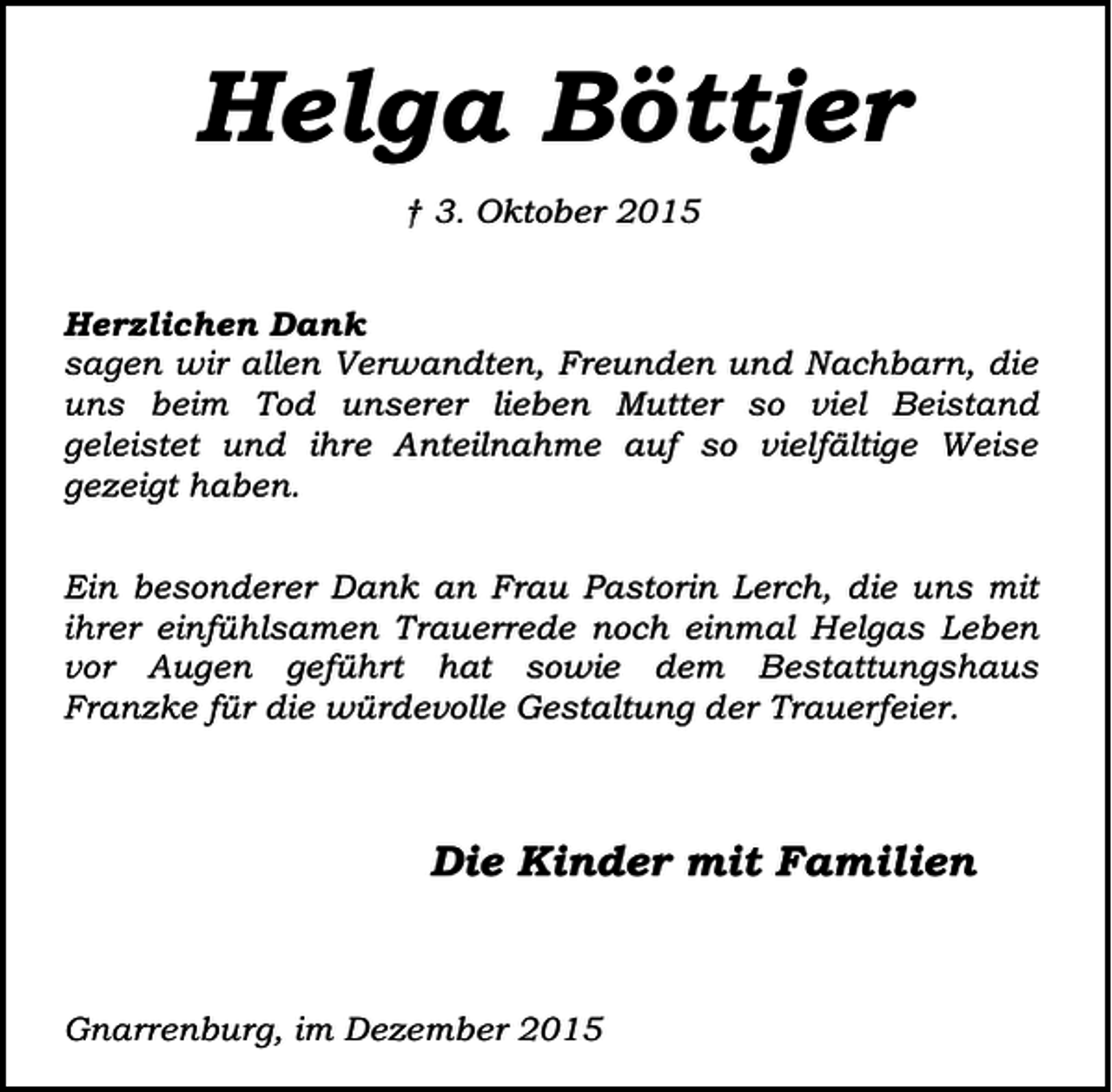 <p>Helga Böttjer<br />† 3. Oktober 2015<br />Herzlichen Dank<br />sagen wir allen Verwandten, Freunden und Nachbarn, die<br />uns beim Tod unserer lieben Mutter so viel Beistand<br />geleistet und ihre Anteilnahme auf so vielfältige Weise<br />gezeigt haben.<br />Ein besonderer Dank an Frau Pastorin Lerch, die uns mit<br />ihrer einfühlsamen Trauerrede noch einmal Helgas Leben<br />vor Augen geführt hat sowie dem Bestattungshaus<br />Franzke für die würdevolle Gestaltung der Trauerfeier.</p><p>Die Kinder mit Familien</p><p>Gnarrenburg, im Dezember 2015</p>