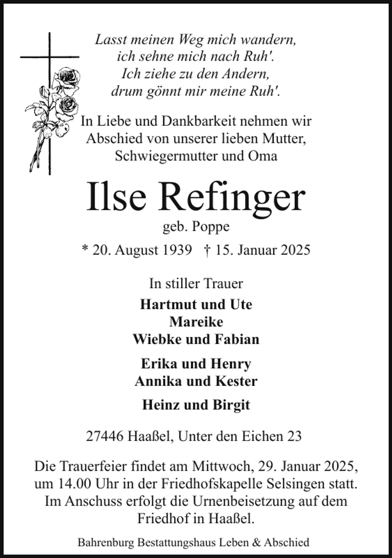 <p>Lasst meinen Weg mich wandern,<br />ich sehne mich nach Ruh'.<br />Ich ziehe zu den Andern,<br />drum gönnt mir meine Ruh'.<br />In Liebe und Dankbarkeit nehmen wir<br />Abschied von unserer lieben Mutter,<br />Schwiegermutter und Oma</p><p>Ilse Refinger<br />geb. Poppe</p><p>* 20. August 1939 † 15. Januar 2025<br />In stiller Trauer<br />Hartmut und Ute<br />Mareike<br />Wiebke und Fabian<br />Erika und Henry<br />Annika und Kester<br />Heinz und Birgit<br />27446 Haaßel, Unter den Eichen 23<br />Die Trauerfeier findet am Mittwoch, 29. Januar 2025,<br />um 14.00 Uhr in der Friedhofskapelle Selsingen statt.<br />Im Anschuss erfolgt die Urnenbeisetzung auf dem<br />Friedhof in Haaßel.<br />Bahrenburg Bestattungshaus Leben &amp; Abschied</p>