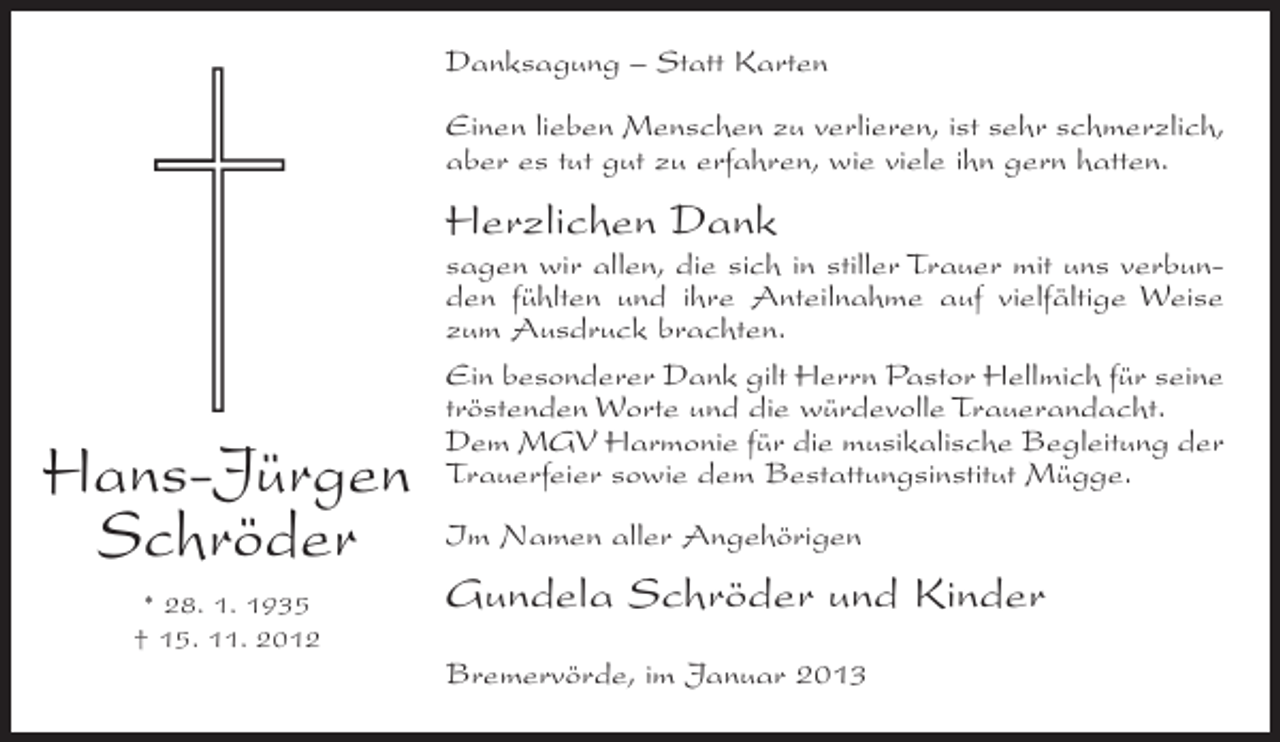 <p>Danksagung – Statt Karten<br />Einen lieben Menschen zu verlieren, ist sehr schmerzlich,<br />aber es tut gut zu erfahren, wie viele ihn gern hatten.</p><p>Herzlichen Dank</p><p>Hans-Jürgen<br />Schröder<br />* 28. 1. 1935<br />† 15. 11. 2012</p><p>sagen wir allen, die sich in stiller Trauer mit uns verbunden fühlten und ihre Anteilnahme auf vielfältige Weise<br />zum Ausdruck brachten.<br />Ein besonderer Dank gilt Herrn Pastor Hellmich für seine<br />tröstenden Worte und die würdevolle Trauerandacht.<br />Dem MGV Harmonie für die musikalische Begleitung der<br />Trauerfeier sowie dem Bestattungsinstitut Mügge.<br />Im Namen aller Angehörigen</p><p>Gundela Schröder und Kinder<br />Bremervörde, im Januar 2013</p>