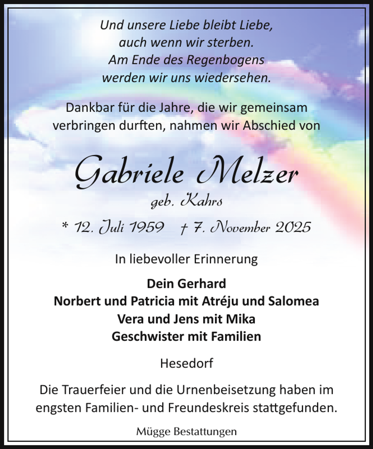 <p>Und unsere Liebe bleibt Liebe,<br />auch wenn wir sterben.<br />Am Ende des Regenbogens<br />werden wir uns wiedersehen.<br />Dankbar für die Jahre, die wir gemeinsam<br />verbringen dur en, nahmen wir Abschied von</p><p>Gabriele Melzer<br />geb. Kahrs</p><p>* 12. Juli 1959 † 7. November 2025<br />In liebevoller Erinnerung<br />Dein Gerhard<br />Norbert und Patricia mit Atréju und Salomea<br />Vera und Jens mit Mika<br />Geschwister mit Familien<br />Hesedorf<br />Die Trauerfeier und die Urnenbeisetzung haben im<br />engsten Familien­ und Freundeskreis sta�gefunden.<br />Mügge Bestattungen</p>