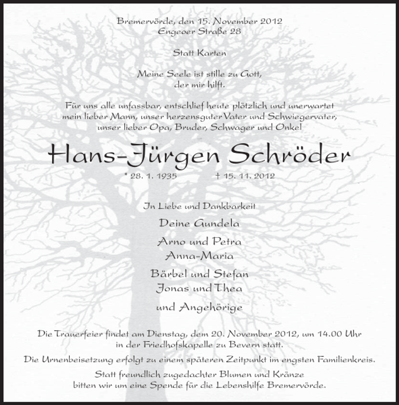 <p>Bremervörde, den 15. November 2012<br />Engeoer Straße 28<br />Statt Karten<br />Meine Seele ist stille zu Gott,<br />der mir hilft.<br />Für uns alle unfassbar, entschlief heute plötzlich und unerwartet<br />mein lieber Mann, unser herzensguter Vater und Schwiegervater,<br />unser lieber Opa, Bruder, Schwager und Onkel</p><p>Hans-Jürgen Schröder<br />* 28. 1. 1935</p><p>† 15. 11. 2012</p><p>In Liebe und Dankbarkeit</p><p>Deine Gundela<br />Arno und Petra<br />Anna-Maria<br />Bärbel und Stefan<br />Jonas und Thea<br />und Angehörige<br />Die Trauerfeier findet am Dienstag, dem 20. November 2012, um 14.00 Uhr<br />in der Friedhofskapelle zu Bevern statt.<br />Die Urnenbeisetzung erfolgt zu einem späteren Zeitpunkt im engsten Familienkreis.<br />Statt freundlich zugedachter Blumen und Kränze<br />bitten wir um eine Spende für die Lebenshilfe Bremervörde.</p>