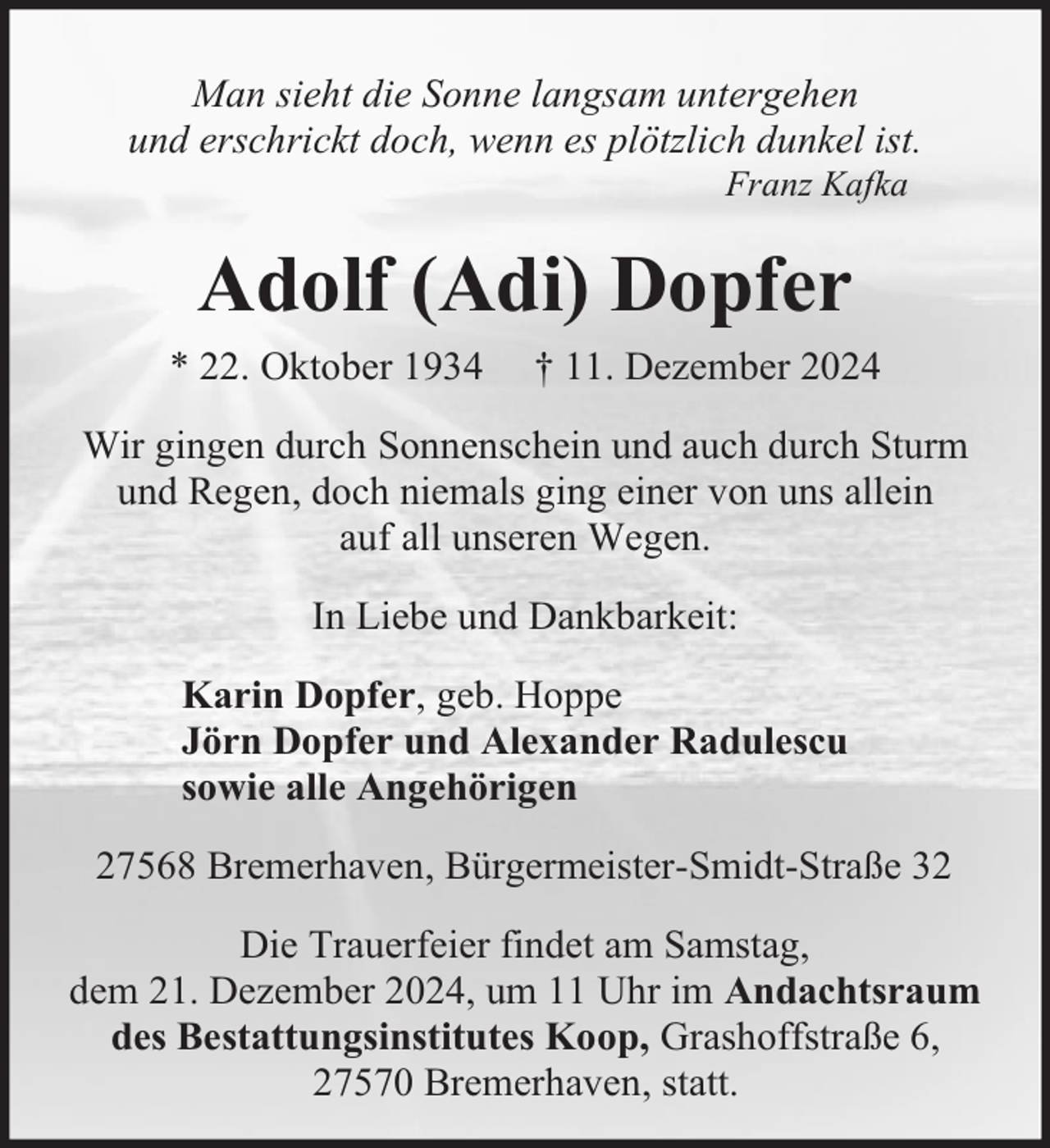 <p>Man sieht die Sonne langsam untergehen<br />und erschrickt doch, wenn es plötzlich dunkel ist.<br />Franz Kafka</p><p>Adolf (Adi) Dopfer<br />* 22. Oktober 1934</p><p>† 11. Dezember 2024</p><p>Wir gingen durch Sonnenschein und auch durch Sturm<br />und Regen, doch niemals ging einer von uns allein<br />auf all unseren Wegen.<br />In Liebe und Dankbarkeit:<br />Karin Dopfer, geb. Hoppe<br />Jörn Dopfer und Alexander Radulescu<br />sowie alle Angehörigen<br />27568 Bremerhaven, Bürgermeister-Smidt-Straße 32<br />Die Trauerfeier findet am Samstag,<br />dem 21. Dezember 2024, um 11 Uhr im Andachtsraum<br />des Bestattungsinstitutes Koop, Grashoffstraße 6,<br />27570 Bremerhaven, statt.</p>