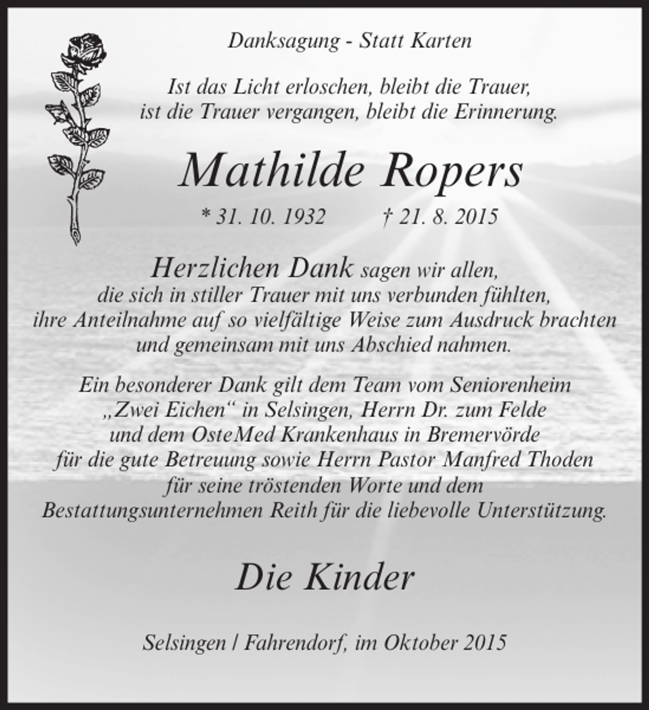 <p>Danksagung - Statt Karten<br />Ist das Licht erloschen, bleibt die Trauer,<br />ist die Trauer vergangen, bleibt die Erinnerung.</p><p>Mathilde Ropers<br />* 31. 10. 1932</p><p>† 21. 8. 2015</p><p>Herzlichen Dank sagen wir allen,<br />die sich in stiller Trauer mit uns verbunden fühlten,<br />ihre Anteilnahme auf so vielfältige Weise zum Ausdruck brachten<br />und gemeinsam mit uns Abschied nahmen.<br />Ein besonderer Dank gilt dem Team vom Seniorenheim<br />„Zwei Eichen“ in Selsingen, Herrn Dr. zum Felde<br />und dem OsteMed Krankenhaus in Bremervörde<br />für die gute Betreuung sowie Herrn Pastor Manfred Thoden<br />für seine tröstenden Worte und dem<br />Bestattungsunternehmen Reith für die liebevolle Unterstützung.</p><p>Die Kinder<br />Selsingen / Fahrendorf, im Oktober 2015</p>