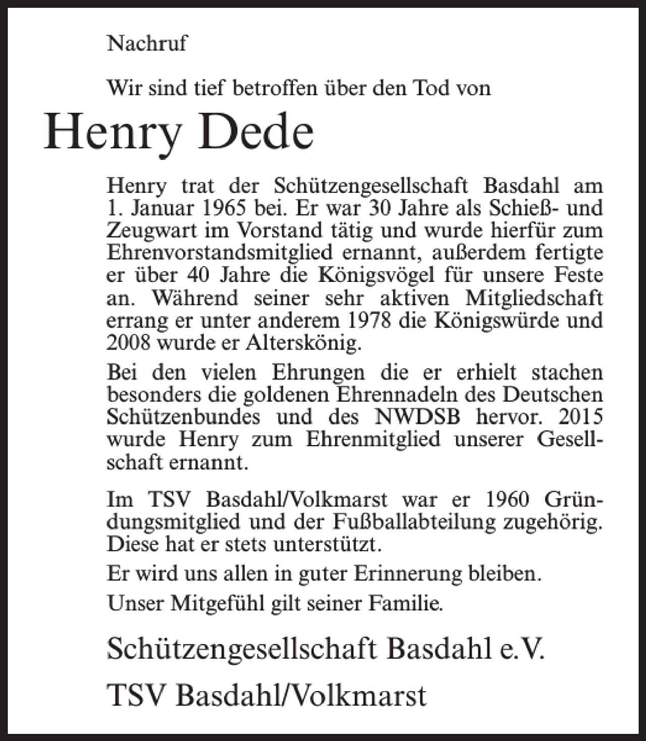 <p>Nachruf<br />Wir sind tief betroffen über den Tod von</p><p>Henry Dede</p><p>Henry trat der Schützengesellschaft Basdahl am<br />1. Januar 1965 bei. Er war 30 Jahre als Schieß- und<br />Zeugwart im Vorstand tätig und wurde hierfür zum<br />Ehrenvorstandsmitglied ernannt, außerdem fertigte<br />er über 40 Jahre die Königsvögel für unsere Feste<br />an. Während seiner sehr aktiven Mitgliedschaft<br />errang er unter anderem 1978 die Königswürde und<br />2008 wurde er Alterskönig.<br />Bei den vielen Ehrungen die er erhielt stachen<br />besonders die goldenen Ehrennadeln des Deutschen<br />Schützenbundes und des NWDSB hervor. 2015<br />wurde Henry zum Ehrenmitglied unserer Gesellschaft ernannt.<br />Im TSV Basdahl/Volkmarst war er 1960 Gründungsmitglied und der Fußballabteilung zugehörig.<br />Diese hat er stets unterstützt.<br />Er wird uns allen in guter Erinnerung bleiben.<br />Unser Mitgefühl gilt seiner Familie.</p><p>Schützengesellschaft Basdahl e.V.<br />TSV Basdahl/Volkmarst</p>