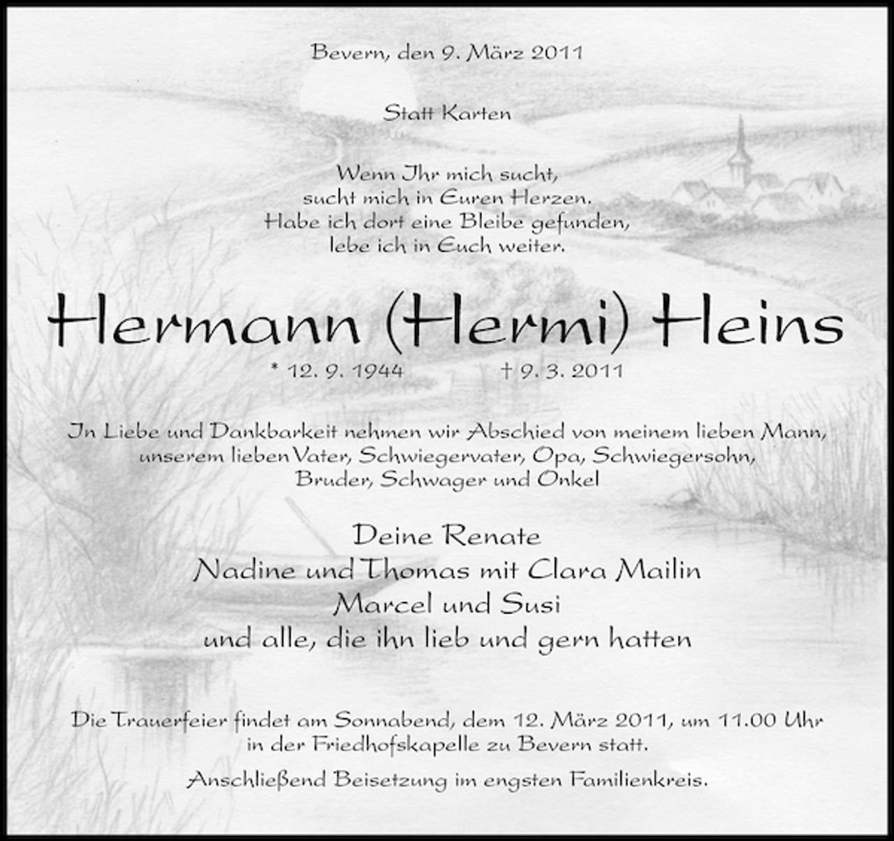<p>Bevern, den 9. März 2011 Statt Karten Wenn Ihr mich sucht, sucht mich in Euren Herzen. Habe ich dort eine Bleibe gefunden, lebe ich in Euch weiter.</p><p>Hermann (Hermi) Heins<br />* 12. 9. 1944 † 9. 3. 2011 In Liebe und Dankbarkeit nehmen wir Abschied von meinem lieben Mann, unserem lieben Vater, Schwiegervater, Opa, Schwiegersohn, Bruder, Schwager und Onkel</p><p>Deine Renate Nadine und Thomas mit Clara Mailin Marcel und Susi und alle, die ihn lieb und gern hatten<br />Die Trauerfeier findet am Sonnabend, dem 12. März 2011, um 11.00 Uhr in der Friedhofskapelle zu Bevern statt. Anschließend Beisetzung im engsten Familienkreis.</p>