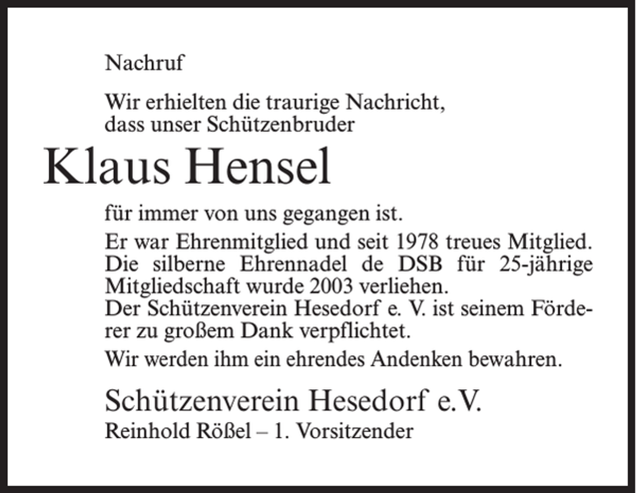 <p>Nachruf<br />Wir erhielten die traurige Nachricht,<br />dass unser Schützenbruder</p><p>Klaus Hensel</p><p>für immer von uns gegangen ist.<br />Er war Ehrenmitglied und seit 1978 treues Mitglied.<br />Die silberne Ehrennadel de DSB für 25-jährige<br />Mitgliedschaft wurde 2003 verliehen.<br />Der Schützenverein Hesedorf e. V. ist seinem Förderer zu großem Dank verpflichtet.<br />Wir werden ihm ein ehrendes Andenken bewahren.</p><p>Schützenverein Hesedorf e.V.<br />Reinhold Rößel – 1. Vorsitzender</p>