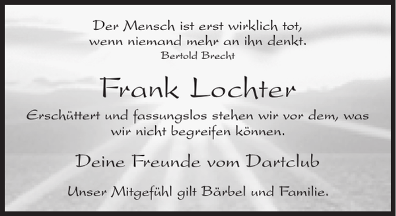 <p>Der Mensch ist erst wirklich tot,<br />wenn niemand mehr an ihn denkt.<br />Bertold Brecht</p><p>Frank Lochter<br />Erschüttert und fassungslos stehen wir vor dem, was<br />wir nicht begreifen können.</p><p>Deine Freunde vom Dartclub<br />Unser Mitgefühl gilt Bärbel und Familie.</p>