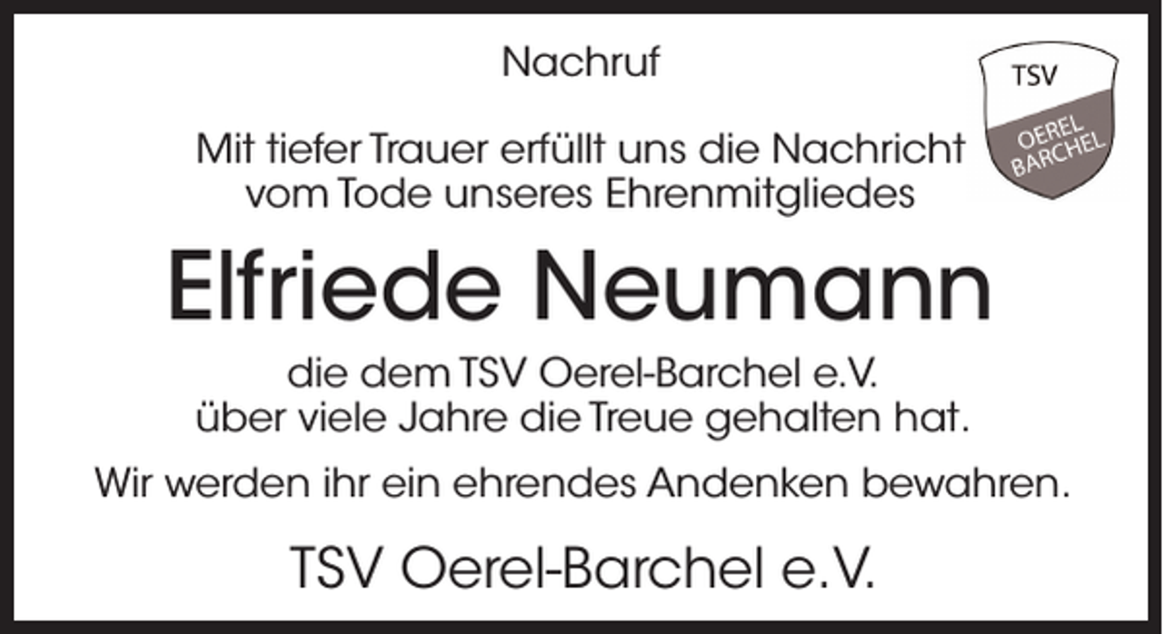 <p>Nachruf<br />Mit tiefer Trauer erfüllt uns die Nachricht<br />vom Tode unseres Ehrenmitgliedes</p><p>Elfriede Neumann<br />die dem TSV Oerel-Barchel e.V.<br />über viele Jahre die Treue gehalten hat.<br />Wir werden ihr ein ehrendes Andenken bewahren.</p><p>TSV Oerel-Barchel e.V.</p>