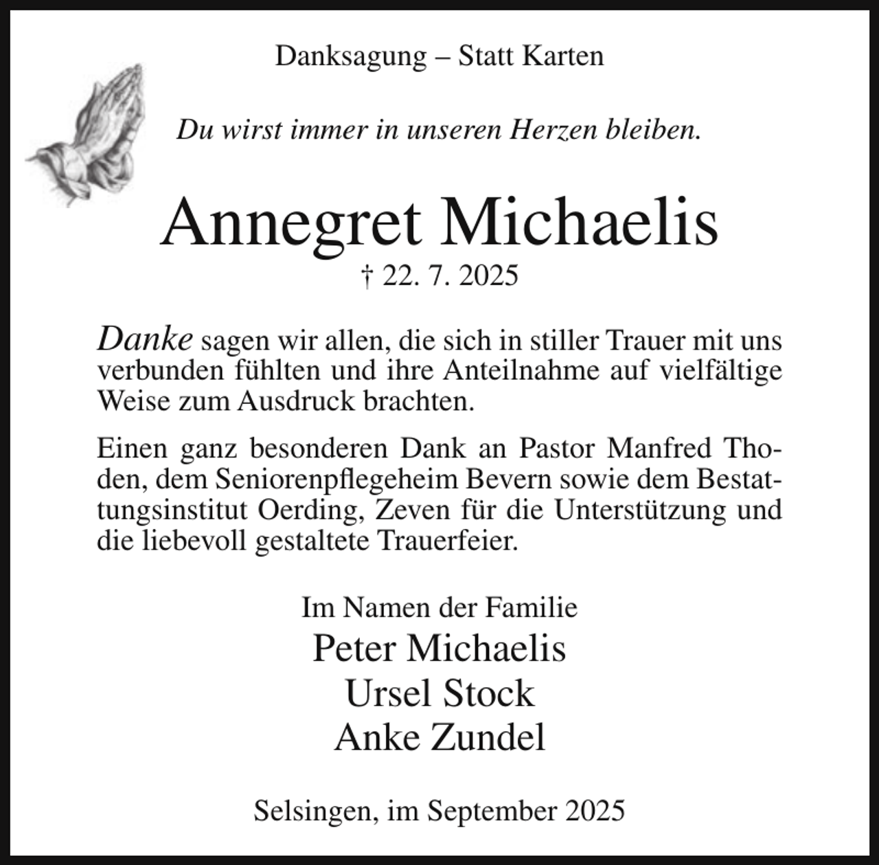 <p>Danksagung – Statt Karten<br />Du wirst immer in unseren Herzen bleiben.</p><p>Annegret Michaelis<br />† 22. 7. 2025</p><p>Danke sagen wir allen, die sich in stiller Trauer mit uns<br />verbunden fühlten und ihre Anteilnahme auf vielfältige<br />Weise zum Ausdruck brachten.<br />Einen ganz besonderen Dank an Pastor Manfred Thoden, dem Seniorenpflegeheim Bevern sowie dem Bestattungsinstitut Oerding, Zeven für die Unterstützung und<br />die liebevoll gestaltete Trauerfeier.<br />Im Namen der Familie</p><p>Peter Michaelis<br />Ursel Stock<br />Anke Zundel</p><p>Selsingen, im September 2025</p>