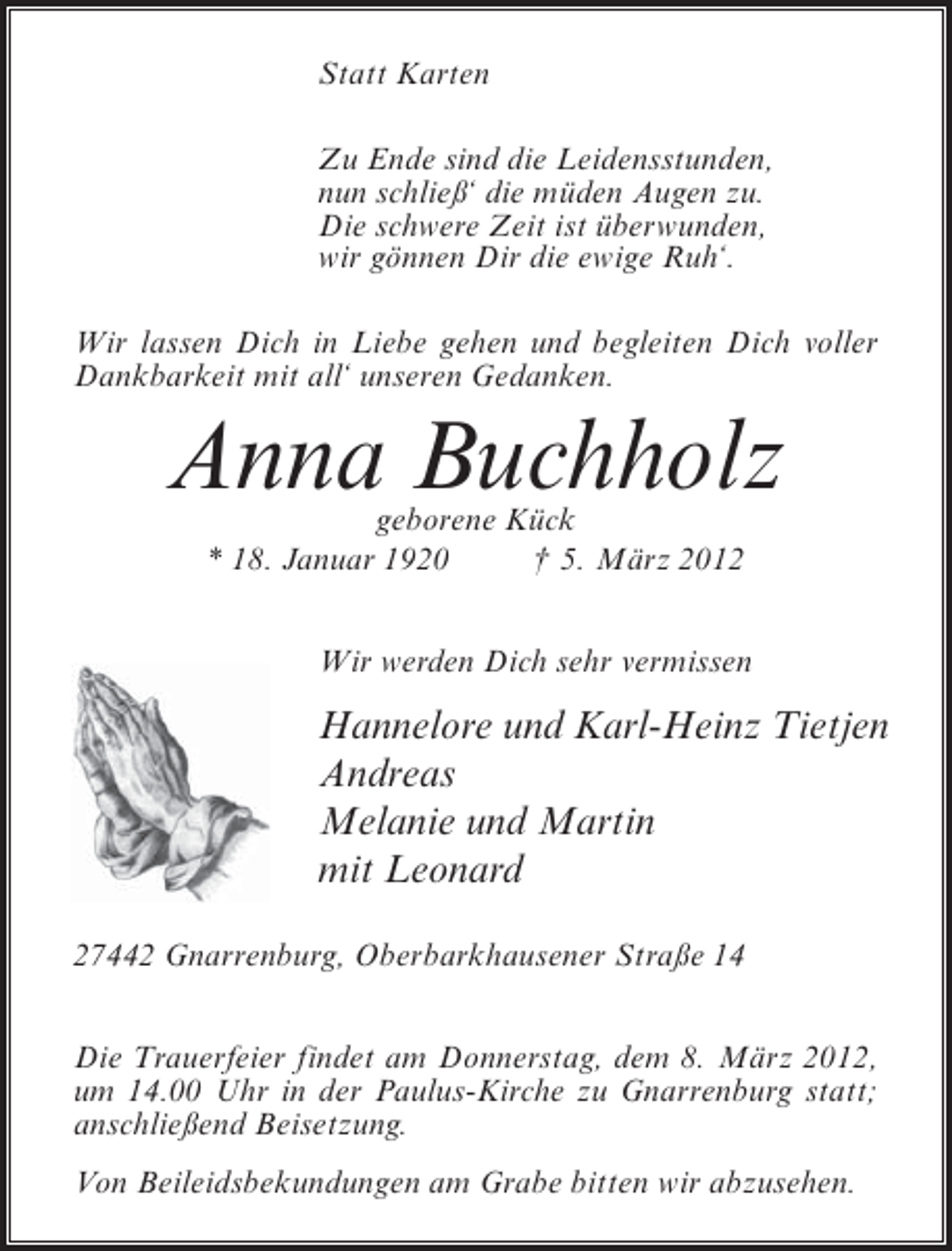 <p>Statt Karten<br />Zu Ende sind die Leidensstunden,<br />nun schließ‘ die müden Augen zu.<br />Die schwere Zeit ist überwunden,<br />wir gönnen Dir die ewige Ruh‘.<br />Wir lassen Dich in Liebe gehen und begleiten Dich voller<br />Dankbarkeit mit all‘ unseren Gedanken.</p><p>Anna Buchholz<br />geborene Kück<br />* 18. Januar 1920<br />† 5. März 2012</p><p>Wir werden Dich sehr vermissen</p><p>Hannelore und Karl-Heinz Tietjen<br />Andreas<br />Melanie und Martin<br />mit Leonard<br />27442 Gnarrenburg, Oberbarkhausener Straße 14<br />Die Trauerfeier findet am Donnerstag, dem 8. März 2012,<br />um 14.00 Uhr in der Paulus-Kirche zu Gnarrenburg statt;<br />anschließend Beisetzung.<br />Von Beileidsbekundungen am Grabe bitten wir abzusehen.</p>