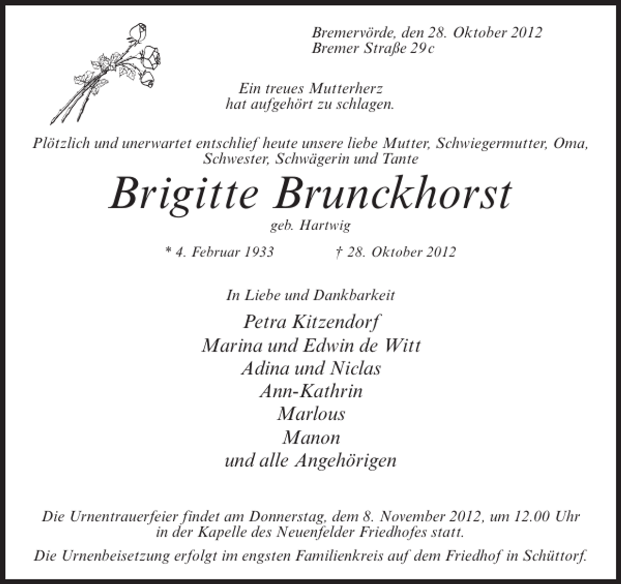 <p>Bremervörde, den 28. Oktober 2012<br />Bremer Straße 29 c<br />Ein treues Mutterherz<br />hat aufgehört zu schlagen.<br />Plötzlich und unerwartet entschlief heute unsere liebe Mutter, Schwiegermutter, Oma,<br />Schwester, Schwägerin und Tante</p><p>Brigitte Brunckhorst<br />geb. Hartwig<br />* 4. Februar 1933</p><p>† 28. Oktober 2012</p><p>In Liebe und Dankbarkeit</p><p>Petra Kitzendorf<br />Marina und Edwin de Witt<br />Adina und Niclas<br />Ann-Kathrin<br />Marlous<br />Manon<br />und alle Angehörigen<br />Die Urnentrauerfeier findet am Donnerstag, dem 8. November 2012, um 12.00 Uhr<br />in der Kapelle des Neuenfelder Friedhofes statt.<br />Die Urnenbeisetzung erfolgt im engsten Familienkreis auf dem Friedhof in Schüttorf.</p>