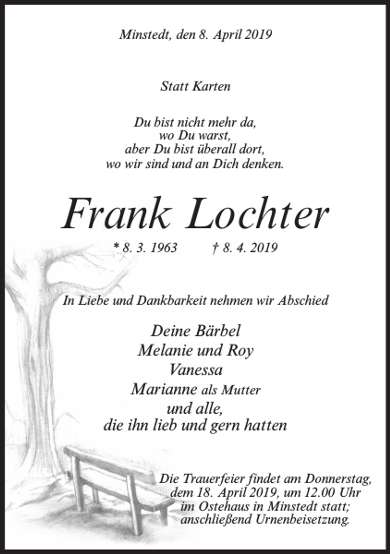 <p>Minstedt, den 8. April 2019</p><p>Statt Karten<br />Du bist nicht mehr da,<br />wo Du warst,<br />aber Du bist überall dort,<br />wo wir sind und an Dich denken.</p><p>Frank Lochter<br />* 8. 3. 1963</p><p>† 8. 4. 2019</p><p>In Liebe und Dankbarkeit nehmen wir Abschied</p><p>Deine Bärbel<br />Melanie und Roy<br />Vanessa<br />Marianne als Mutter<br />und alle,<br />die ihn lieb und gern hatten<br />Die Trauerfeier findet am Donnerstag,<br />dem 18. April 2019, um 12.00 Uhr<br />im Ostehaus in Minstedt statt;<br />anschließend Urnenbeisetzung.</p>