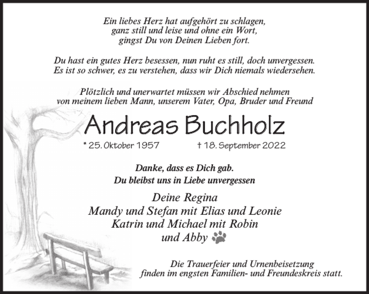 <p>Ein liebes Herz hat aufgehört zu schlagen,<br />ganz still und leise und ohne ein Wort,<br />gingst Du von Deinen Lieben fort.<br />Du hast ein gutes Herz besessen, nun ruht es still, doch unvergessen.<br />Es ist so schwer, es zu verstehen, dass wir Dich niemals wiedersehen.<br />Plötzlich und unerwartet müssen wir Abschied nehmen<br />von meinem lieben Mann, unserem Vater, Opa, Bruder und Freund</p><p>Andreas Buchholz</p><p>* 25. Oktober 1957</p><p>† 18. September 2022</p><p>Danke, dass es Dich gab.<br />Du bleibst uns in Liebe unvergessen</p><p>Deine Regina<br />Mandy und Stefan mit Elias und Leonie<br />Katrin und Michael mit Robin<br />und Abby<br />Die Trauerfeier und Urnenbeisetzung<br />finden im engsten Familien- und Freundeskreis statt.</p>