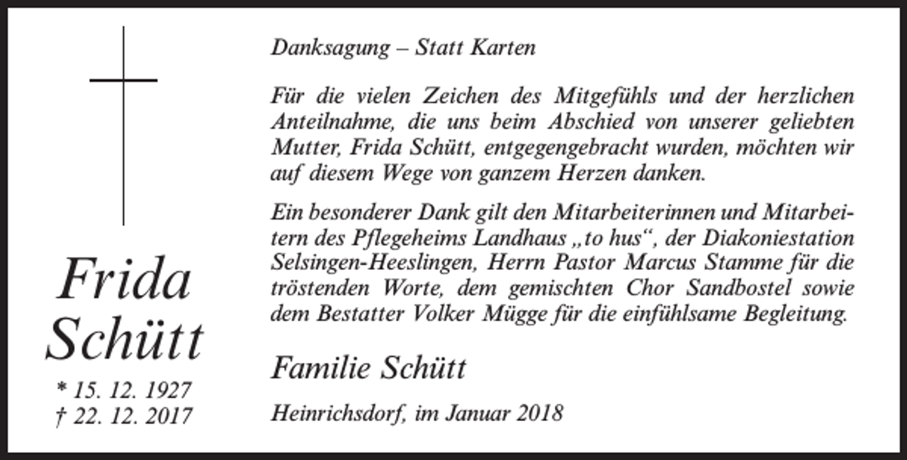 <p>Danksagung – Statt Karten<br />Für die vielen Zeichen des Mitgefühls und der herzlichen<br />Anteilnahme, die uns beim Abschied von unserer geliebten<br />Mutter, Frida Schütt, entgegengebracht wurden, möchten wir<br />auf diesem Wege von ganzem Herzen danken.</p><p>Frida<br />Schütt<br />* 15. 12. 1927<br />† 22. 12. 2017</p><p>Ein besonderer Dank gilt den Mitarbeiterinnen und Mitarbeitern des Pflegeheims Landhaus „to hus“, der Diakoniestation<br />Selsingen-Heeslingen, Herrn Pastor Marcus Stamme für die<br />tröstenden Worte, dem gemischten Chor Sandbostel sowie<br />dem Bestatter Volker Mügge für die einfühlsame Begleitung.</p><p>Familie Schütt<br />Heinrichsdorf, im Januar 2018</p>