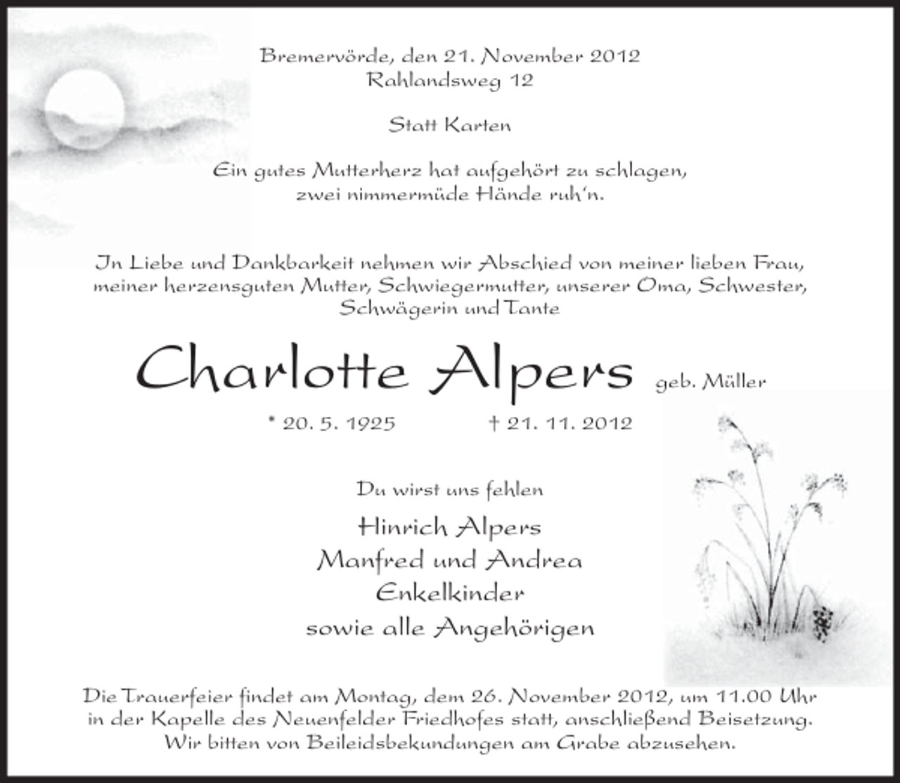 <p>Bremervörde, den 21. November 2012<br />Rahlandsweg 12<br />Statt Karten<br />Ein gutes Mutterherz hat aufgehört zu schlagen,<br />zwei nimmermüde Hände ruh‘n.<br />In Liebe und Dankbarkeit nehmen wir Abschied von meiner lieben Frau,<br />meiner herzensguten Mutter, Schwiegermutter, unserer Oma, Schwester,<br />Schwägerin und Tante</p><p>Charlotte Alpers<br />* 20. 5. 1925</p><p>geb. Müller</p><p>† 21. 11. 2012</p><p>Du wirst uns fehlen</p><p>Hinrich Alpers<br />Manfred und Andrea<br />Enkelkinder<br />sowie alle Angehörigen<br />Die Trauerfeier findet am Montag, dem 26. November 2012, um 11.00 Uhr<br />in der Kapelle des Neuenfelder Friedhofes statt, anschließend Beisetzung.<br />Wir bitten von Beileidsbekundungen am Grabe abzusehen.</p>