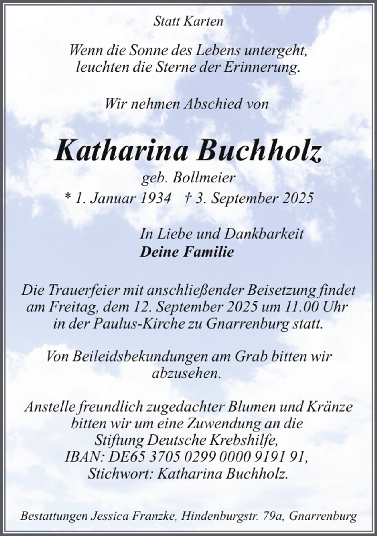 <p>Statt Karten</p><p>Wenn die Sonne des Lebens untergeht,<br />leuchten die Sterne der Erinnerung.<br />Wir nehmen Abschied von</p><p>Katharina Buchholz<br />geb. Bollmeier<br />* 1. Januar 1934 † 3. September 2025<br />In Liebe und Dankbarkeit<br />Deine Familie<br />Die Trauerfeier mit anschließender Beisetzung findet<br />am Freitag, dem 12. September 2025 um 11.00 Uhr<br />in der Paulus-Kirche zu Gnarrenburg statt.<br />Von Beileidsbekundungen am Grab bitten wir<br />abzusehen.<br />Anstelle freundlich zugedachter Blumen und Kränze<br />bitten wir um eine Zuwendung an die<br />Stiftung Deutsche Krebshilfe,<br />IBAN: DE65 3705 0299 0000 91,<br />Stichwort: Katharina Buchholz.<br />Bestattungen Jessica Franzke, Hindenburgstr. 79a, Gnarrenburg</p>