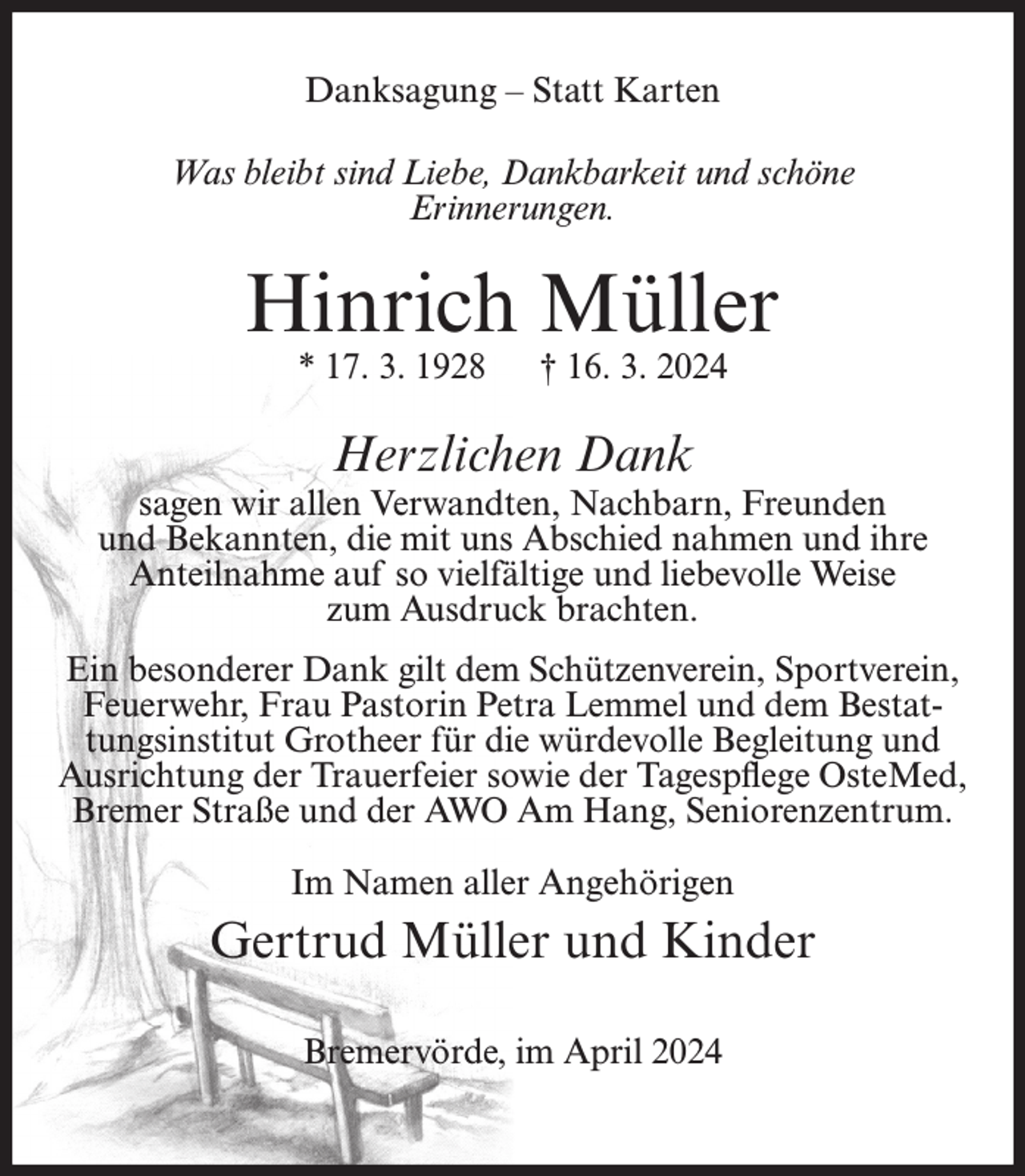 <p>Danksagung – Statt Karten<br />Was bleibt sind Liebe, Dankbarkeit und schöne<br />Erinnerungen.</p><p>Hinrich Müller<br />* 17. 3. 1928</p><p>† 16. 3. 2024</p><p>Herzlichen Dank</p><p>sagen wir allen Verwandten, Nachbarn, Freunden<br />und Bekannten, die mit uns Abschied nahmen und ihre<br />Anteilnahme auf so vielfältige und liebevolle Weise<br />zum Ausdruck brachten.<br />Ein besonderer Dank gilt dem Schützenverein, Sportverein,<br />Feuerwehr, Frau Pastorin Petra Lemmel und dem Bestattungsinstitut Grotheer für die würdevolle Begleitung und<br />Ausrichtung der Trauerfeier sowie der Tagespflege OsteMed,<br />Bremer Straße und der AWO Am Hang, Seniorenzentrum.<br />Im Namen aller Angehörigen</p><p>Gertrud Müller und Kinder<br />Bremervörde, im April 2024</p>