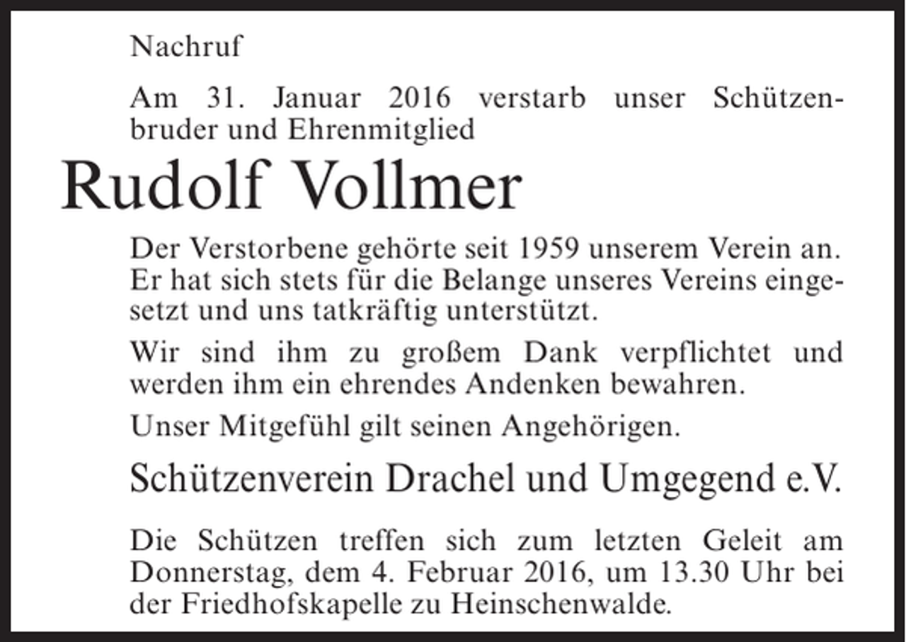 <p>Nachruf<br />Am 31. Januar 2016 verstarb unser Schützenbruder und Ehrenmitglied</p><p>Rudolf Vollmer</p><p>Der Verstorbene gehörte seit 1959 unserem Verein an.<br />Er hat sich stets für die Belange unseres Vereins eingesetzt und uns tatkräftig unterstützt.<br />Wir sind ihm zu großem Dank verpflichtet und<br />werden ihm ein ehrendes Andenken bewahren.<br />Unser Mitgefühl gilt seinen Angehörigen.</p><p>Schützenverein Drachel und Umgegend e.V.<br />Die Schützen treffen sich zum letzten Geleit am<br />Donnerstag, dem 4. Februar 2016, um 13.30 Uhr bei<br />der Friedhofskapelle zu Heinschenwalde.</p>