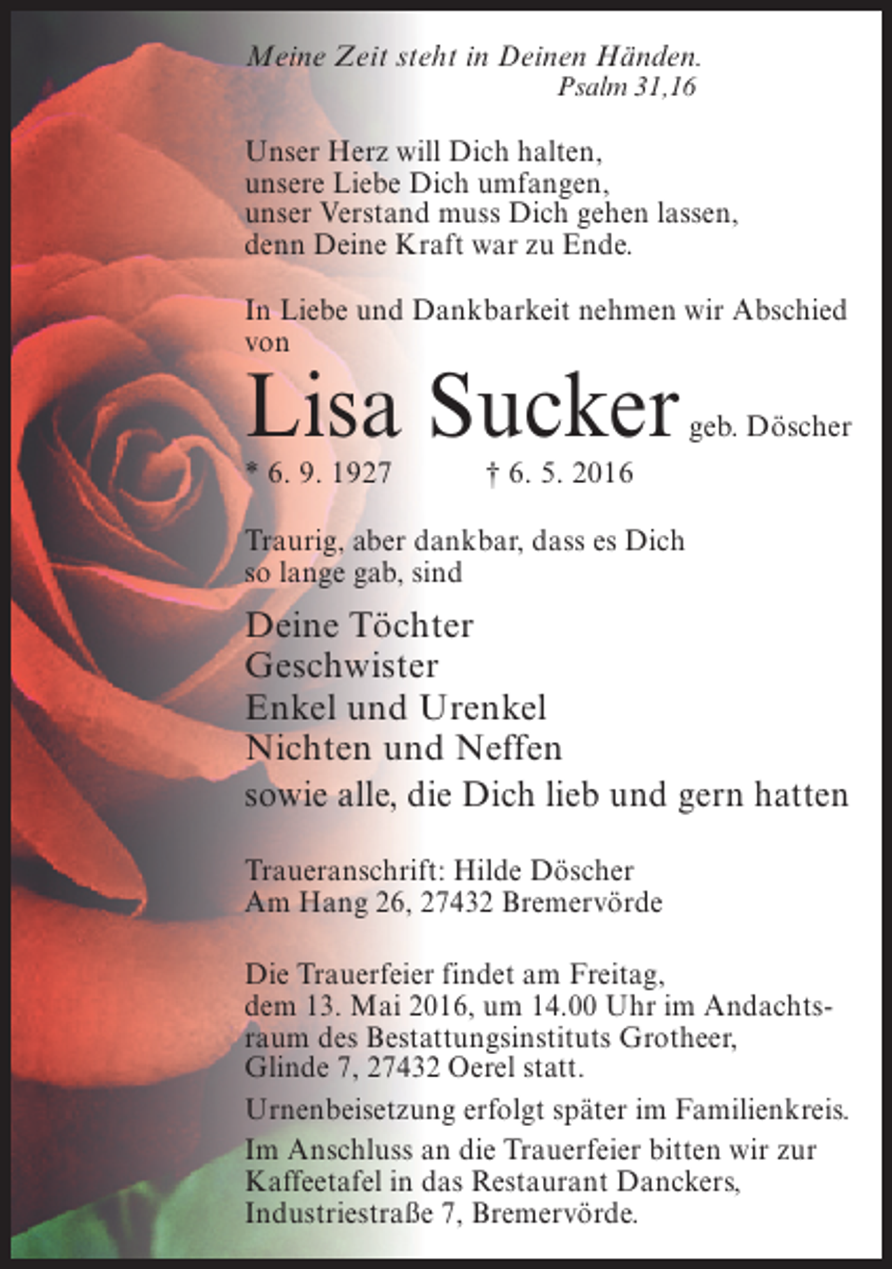 <p>Meine Zeit steht in Deinen Händen.<br />Psalm 31,16</p><p>Unser Herz will Dich halten,<br />unsere Liebe Dich umfangen,<br />unser Verstand muss Dich gehen lassen,<br />denn Deine Kraft war zu Ende.<br />In Liebe und Dankbarkeit nehmen wir Abschied<br />von</p><p>Lisa Sucker<br />* 6. 9. 1927</p><p>geb. Döscher</p><p>† 6. 5. 2016</p><p>Traurig, aber dankbar, dass es Dich<br />so lange gab, sind</p><p>Deine Töchter<br />Geschwister<br />Enkel und Urenkel<br />Nichten und Neffen<br />sowie alle, die Dich lieb und gern hatten<br />Traueranschrift: Hilde Döscher<br />Am Hang 26, 27432 Bremervörde<br />Die Trauerfeier findet am Freitag,<br />dem 13. Mai 2016, um 14.00 Uhr im Andachtsraum des Bestattungsinstituts Grotheer,<br />Glinde 7, 27432 Oerel statt.<br />Urnenbeisetzung erfolgt später im Familienkreis.<br />Im Anschluss an die Trauerfeier bitten wir zur<br />Kaffeetafel in das Restaurant Danckers,<br />Industriestraße 7, Bremervörde.</p>