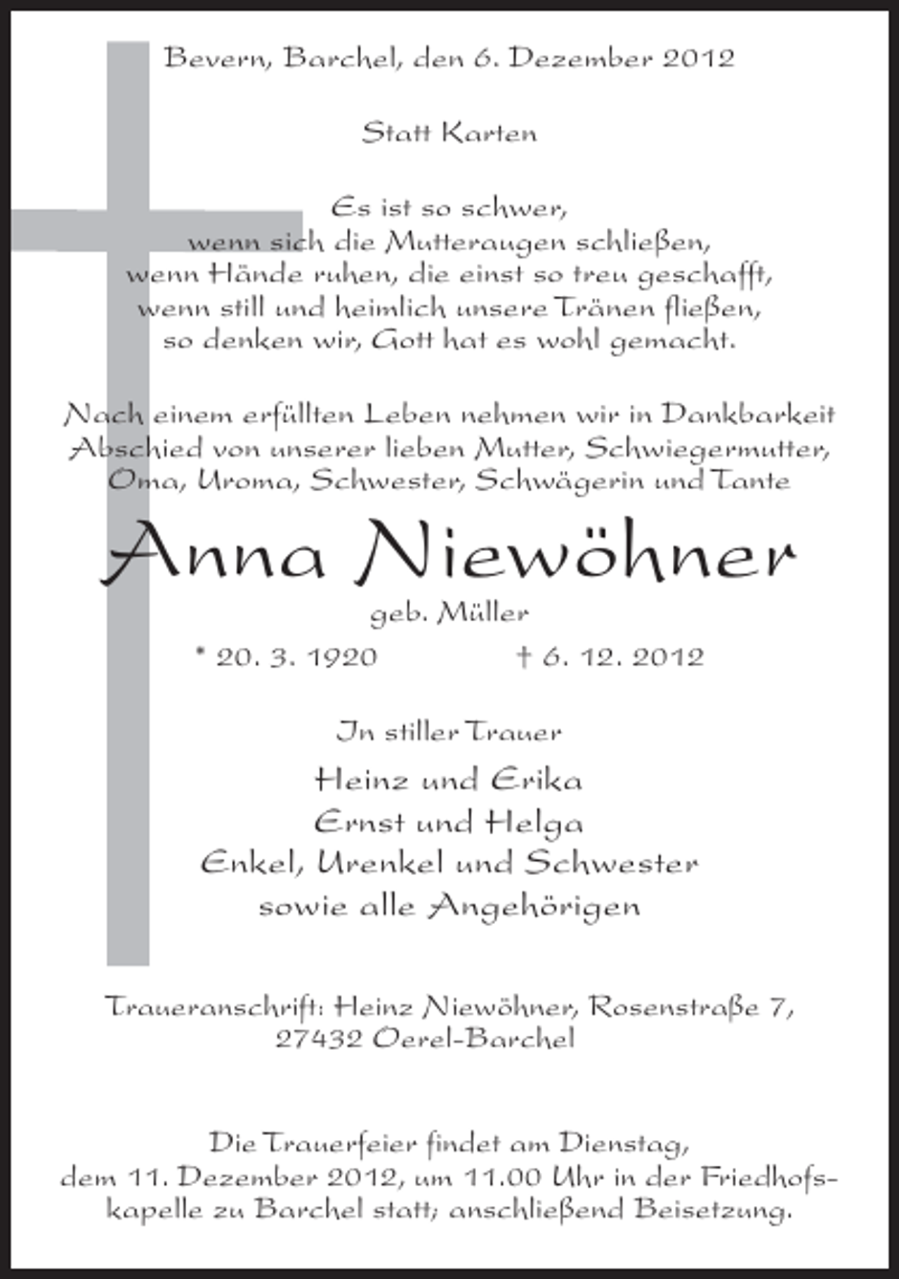 <p>Bevern, Barchel, den 6. Dezember 2012<br />Statt Karten<br />Es ist so schwer,<br />wenn sich die Mutteraugen schließen,<br />wenn Hände ruhen, die einst so treu geschafft,<br />wenn still und heimlich unsere Tränen fließen,<br />so denken wir, Gott hat es wohl gemacht.<br />Nach einem erfüllten Leben nehmen wir in Dankbarkeit<br />Abschied von unserer lieben Mutter, Schwiegermutter,<br />Oma, Uroma, Schwester, Schwägerin und Tante</p><p>Anna Niewöhner<br />geb. Müller<br />* 20. 3. 1920<br />† 6. 12. 2012<br />In stiller Trauer</p><p>Heinz und Erika<br />Ernst und Helga<br />Enkel, Urenkel und Schwester<br />sowie alle Angehörigen<br />Traueranschrift: Heinz Niewöhner, Rosenstraße 7,<br />27432 Oerel-Barchel<br />Die Trauerfeier findet am Dienstag,<br />dem 11. Dezember 2012, um 11.00 Uhr in der Friedhofskapelle zu Barchel statt; anschließend Beisetzung.</p>