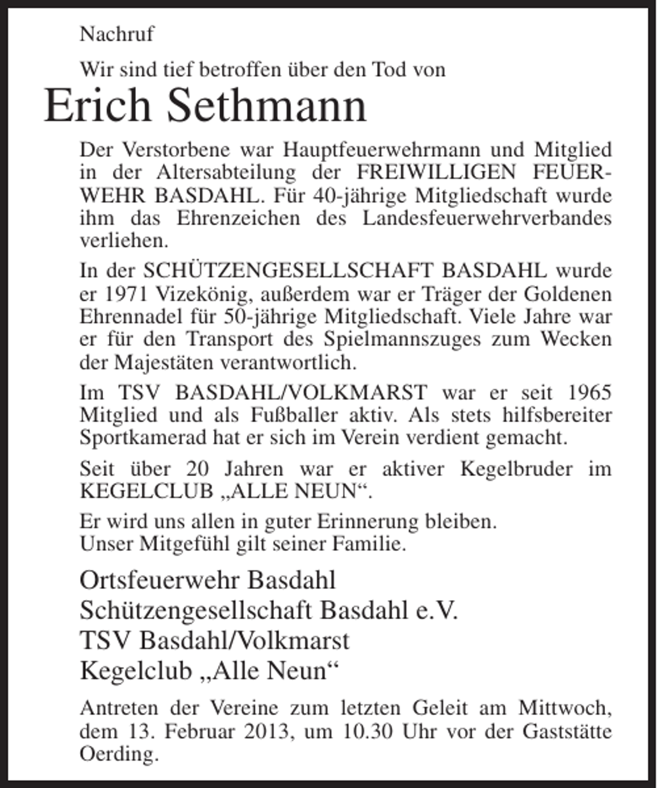 <p>Nachruf<br />Wir sind tief betroffen über den Tod von</p><p>Erich Sethmann<br />Der Verstorbene war Hauptfeuerwehrmann und Mitglied<br />in der Altersabteilung der FREIWILLIGEN FEUERWEHR BASDAHL. Für 40-jährige Mitgliedschaft wurde<br />ihm das Ehrenzeichen des Landesfeuerwehrverbandes<br />verliehen.<br />In der SCHÜTZENGESELLSCHAFT BASDAHL wurde<br />er 1971 Vizekönig, außerdem war er Träger der Goldenen<br />Ehrennadel für 50-jährige Mitgliedschaft. Viele Jahre war<br />er für den Transport des Spielmannszuges zum Wecken<br />der Majestäten verantwortlich.<br />Im TSV BASDAHL/VOLKMARST war er seit 1965<br />Mitglied und als Fußballer aktiv. Als stets hilfsbereiter<br />Sportkamerad hat er sich im Verein verdient gemacht.<br />Seit über 20 Jahren war er aktiver Kegelbruder im<br />KEGELCLUB „ALLE NEUN“.<br />Er wird uns allen in guter Erinnerung bleiben.<br />Unser Mitgefühl gilt seiner Familie.</p><p>Ortsfeuerwehr Basdahl<br />Schützengesellschaft Basdahl e.V.<br />TSV Basdahl/Volkmarst<br />Kegelclub „Alle Neun“<br />Antreten der Vereine zum letzten Geleit am Mittwoch,<br />dem 13. Februar 2013, um 10.30 Uhr vor der Gaststätte<br />Oerding.</p>