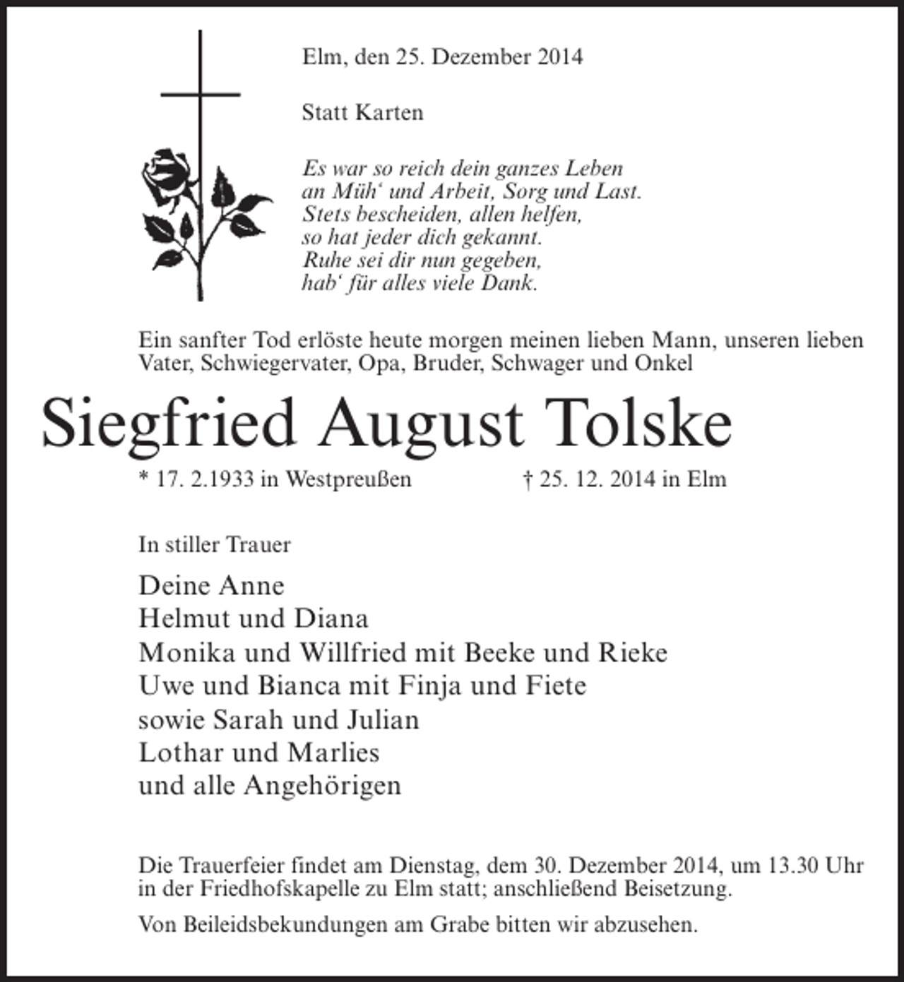 <p>Elm, den 25. Dezember 2014<br />Statt Karten<br />Es war so reich dein ganzes Leben<br />an Müh‘ und Arbeit, Sorg und Last.<br />Stets bescheiden, allen helfen,<br />so hat jeder dich gekannt.<br />Ruhe sei dir nun gegeben,<br />hab‘ für alles viele Dank.<br />Ein sanfter Tod erlöste heute morgen meinen lieben Mann, unseren lieben<br />Vater, Schwiegervater, Opa, Bruder, Schwager und Onkel</p><p>Siegfried August Tolske<br />* 17. 2.1933 in Westpreußen</p><p>† 25. 12. 2014 in Elm</p><p>In stiller Trauer</p><p>Deine Anne<br />Helmut und Diana<br />Monika und Willfried mit Beeke und Rieke<br />Uwe und Bianca mit Finja und Fiete<br />sowie Sarah und Julian<br />Lothar und Marlies<br />und alle Angehörigen<br />Die Trauerfeier findet am Dienstag, dem 30. Dezember 2014, um 13.30 Uhr<br />in der Friedhofskapelle zu Elm statt; anschließend Beisetzung.<br />Von Beileidsbekundungen am Grabe bitten wir abzusehen.</p>