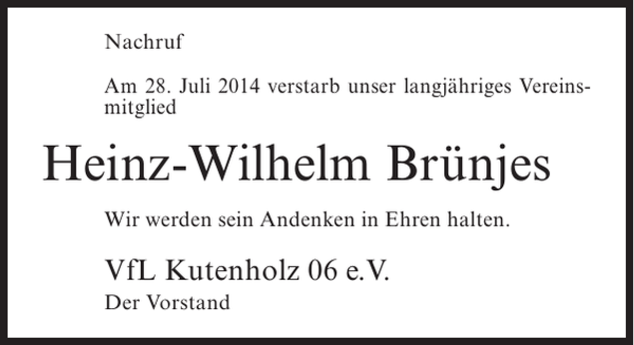 <p>Nachruf<br />Am 28. Juli 2014 verstarb unser langjähriges Vereinsmitglied</p><p>Heinz-Wilhelm Brünjes<br />Wir werden sein Andenken in Ehren halten.</p><p>VfL Kutenholz 06 e.V.<br />Der Vorstand</p>