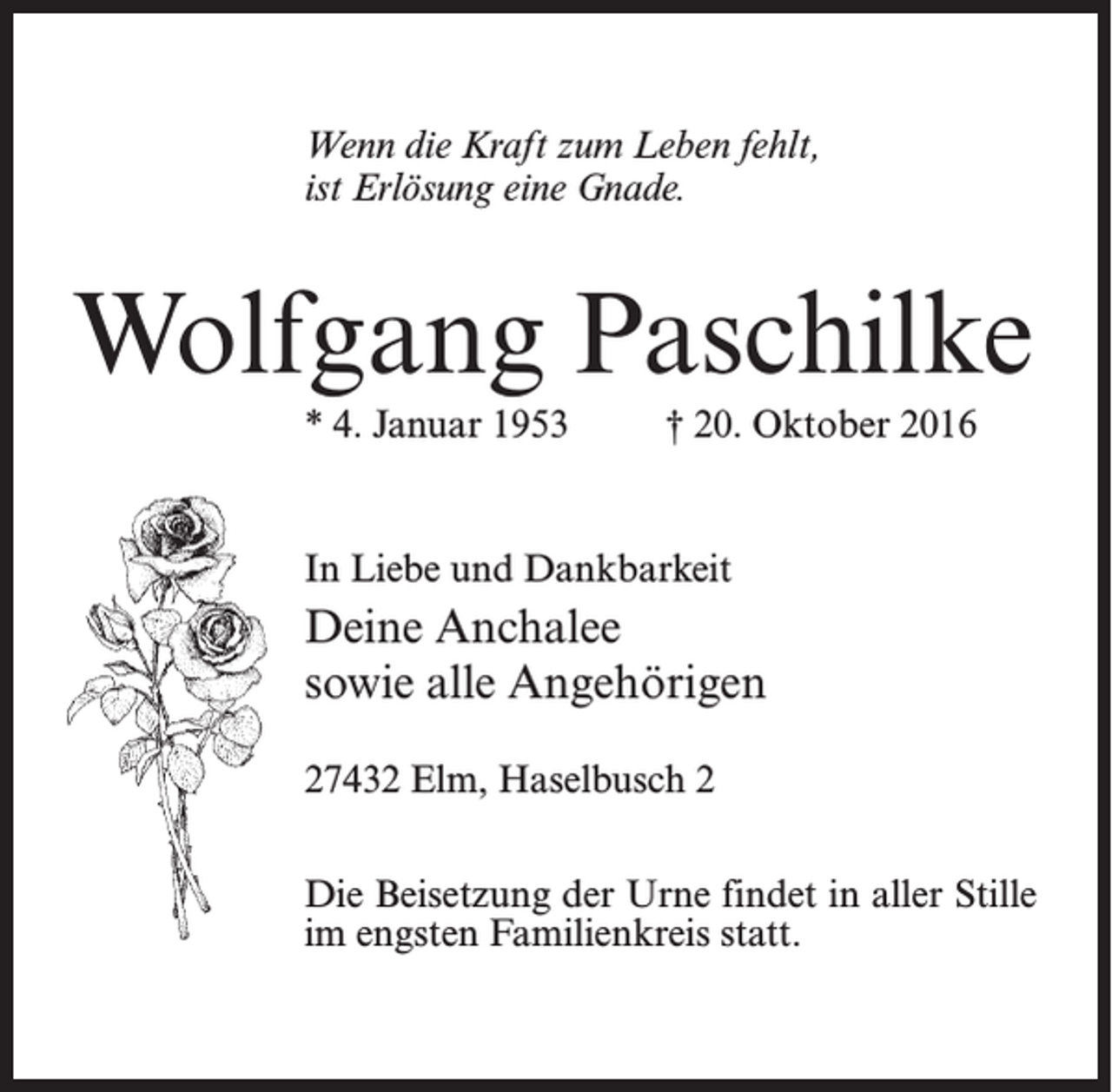 <p>Wenn die Kraft zum Leben fehlt,<br />ist Erlösung eine Gnade.</p><p>Wolfgang Paschilke<br />* 4. Januar 1953 † 20. Oktober 2016</p><p>In Liebe und Dankbarkeit</p><p>Deine Anchalee<br />sowie alle Angehörigen<br />27432 Elm, Haselbusch 2<br />Die Beisetzung der Urne findet in aller Stille<br />im engsten Familienkreis statt.</p>