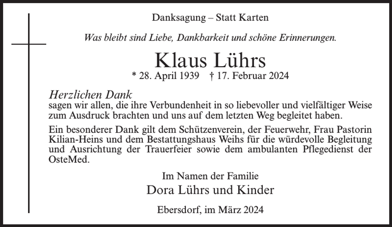 <p>Danksagung – Statt Karten<br />Was bleibt sind Liebe, Dankbarkeit und schöne Erinnerungen.</p><p>Klaus Lührs</p><p>* 28. April 1939 † 17. Februar 2024</p><p>Herzlichen Dank</p><p>sagen wir allen, die ihre Verbundenheit in so liebevoller und vielfältiger Weise<br />zum Ausdruck brachten und uns auf dem letzten Weg begleitet haben.<br />Ein besonderer Dank gilt dem Schützenverein, der Feuerwehr, Frau Pastorin<br />Kilian-Heins und dem Bestattungshaus Weihs für die würdevolle Begleitung<br />und Ausrichtung der Trauerfeier sowie dem ambulanten Pflegedienst der<br />OsteMed.<br />Im Namen der Familie</p><p>Dora Lührs und Kinder<br />Ebersdorf, im März 2024</p>