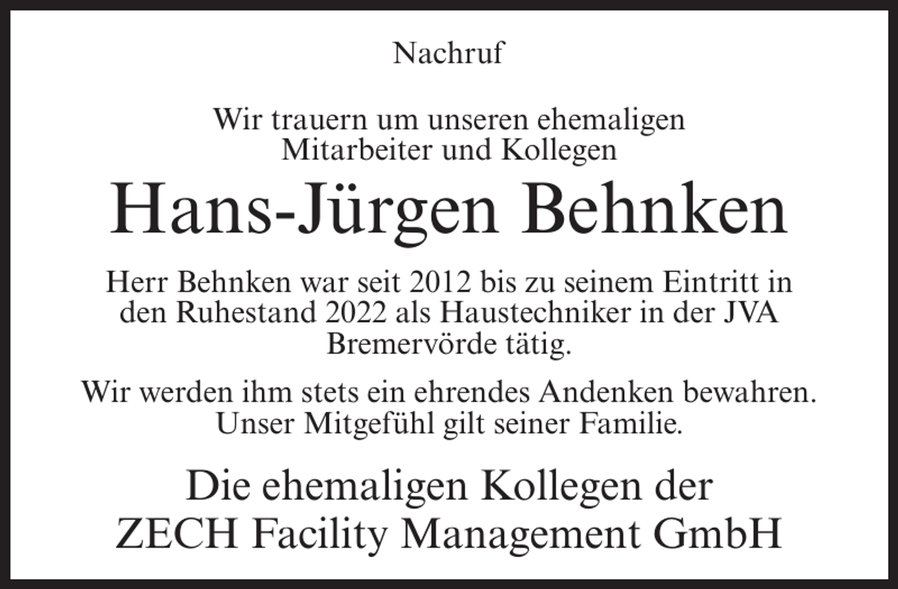 <p>Nachruf<br />Wir trauern um unseren ehemaligen<br />Mitarbeiter und Kollegen</p><p>Hans-Jürgen Behnken<br />Herr Behnken war seit 2012 bis zu seinem Eintritt in<br />den Ruhestand 2022 als Haustechniker in der JVA<br />Bremervörde tätig.<br />Wir werden ihm stets ein ehrendes Andenken bewahren.<br />Unser Mitgefühl gilt seiner Familie.</p><p>Die ehemaligen Kollegen der<br />ZECH Facility Management GmbH</p>